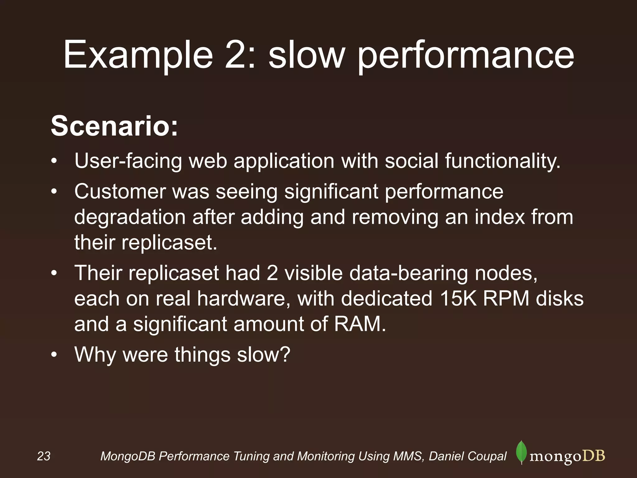 23 MongoDB Performance Tuning and Monitoring Using MMS, Daniel Coupal
Example 2: slow performance
Scenario:
• User-facing web application with social functionality.
• Customer was seeing significant performance
degradation after adding and removing an index from
their replicaset.
• Their replicaset had 2 visible data-bearing nodes,
each on real hardware, with dedicated 15K RPM disks
and a significant amount of RAM.
• Why were things slow?
 