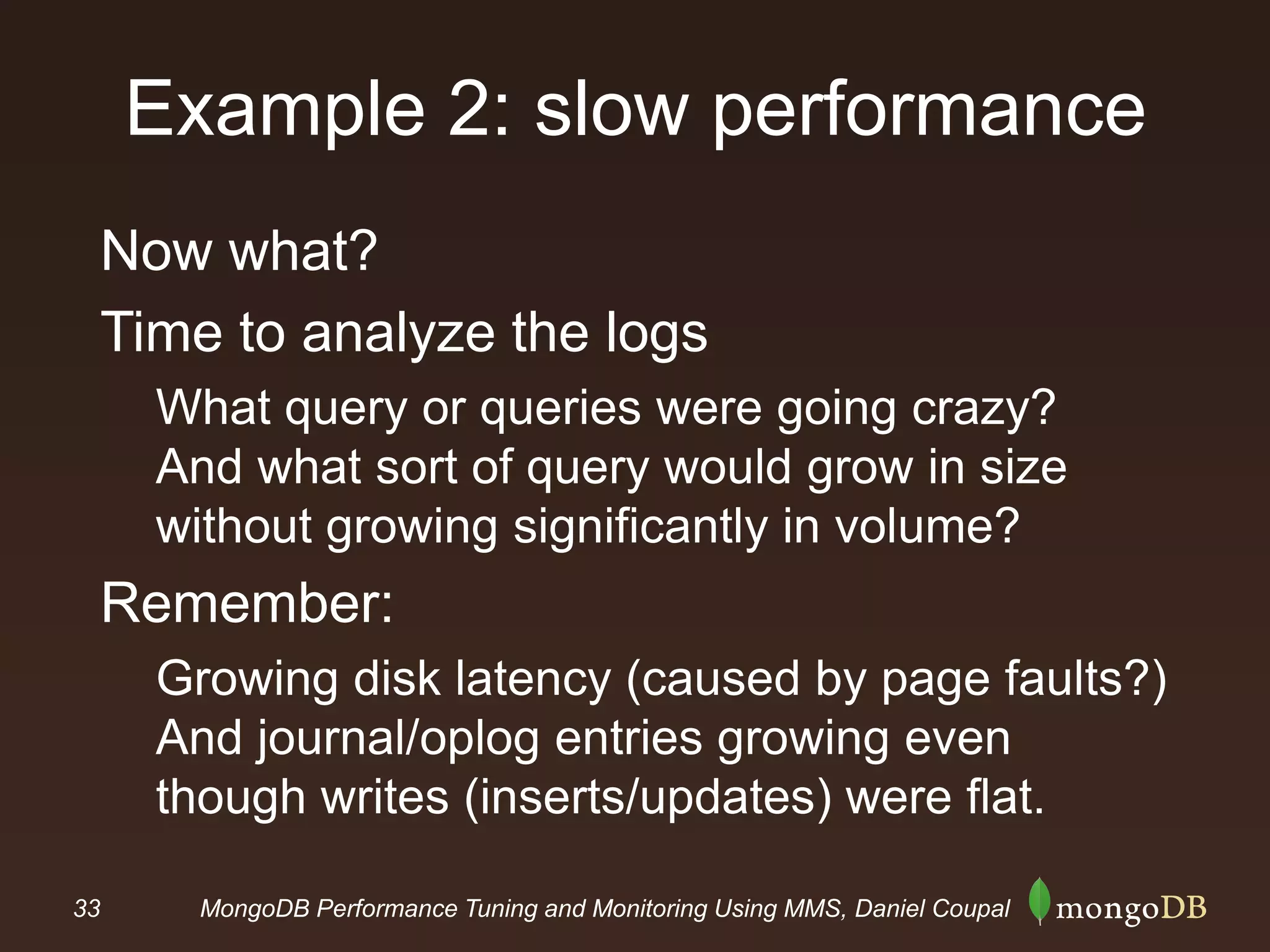 33 MongoDB Performance Tuning and Monitoring Using MMS, Daniel Coupal
Example 2: slow performance
Now what?
Time to analyze the logs
What query or queries were going crazy?
And what sort of query would grow in size
without growing significantly in volume?
Remember:
Growing disk latency (caused by page faults?)
And journal/oplog entries growing even
though writes (inserts/updates) were flat.
 