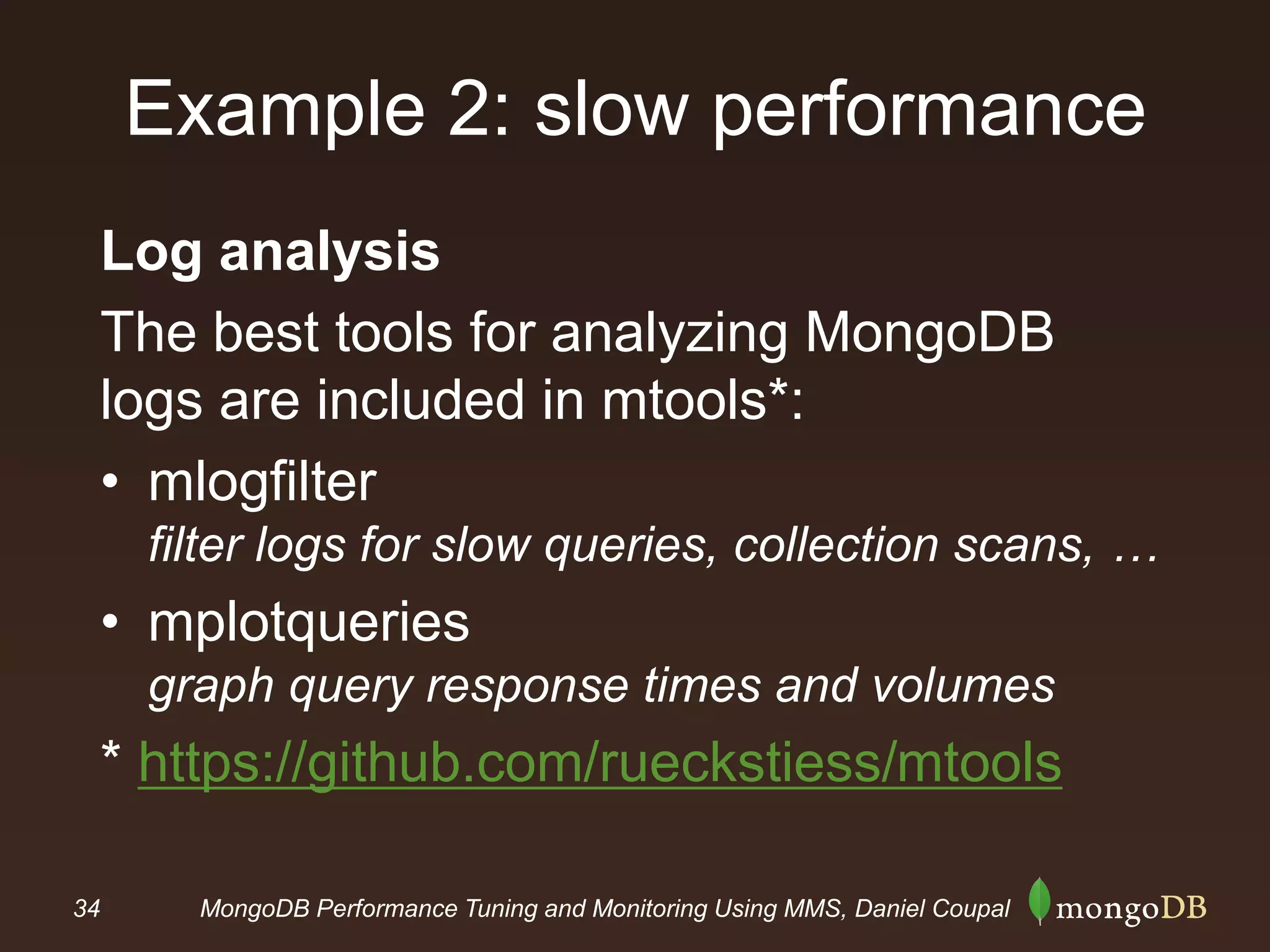 34 MongoDB Performance Tuning and Monitoring Using MMS, Daniel Coupal
Example 2: slow performance
Log analysis
The best tools for analyzing MongoDB
logs are included in mtools*:
• mlogfilter
filter logs for slow queries, collection scans, …
• mplotqueries
graph query response times and volumes
* https://github.com/rueckstiess/mtools
 