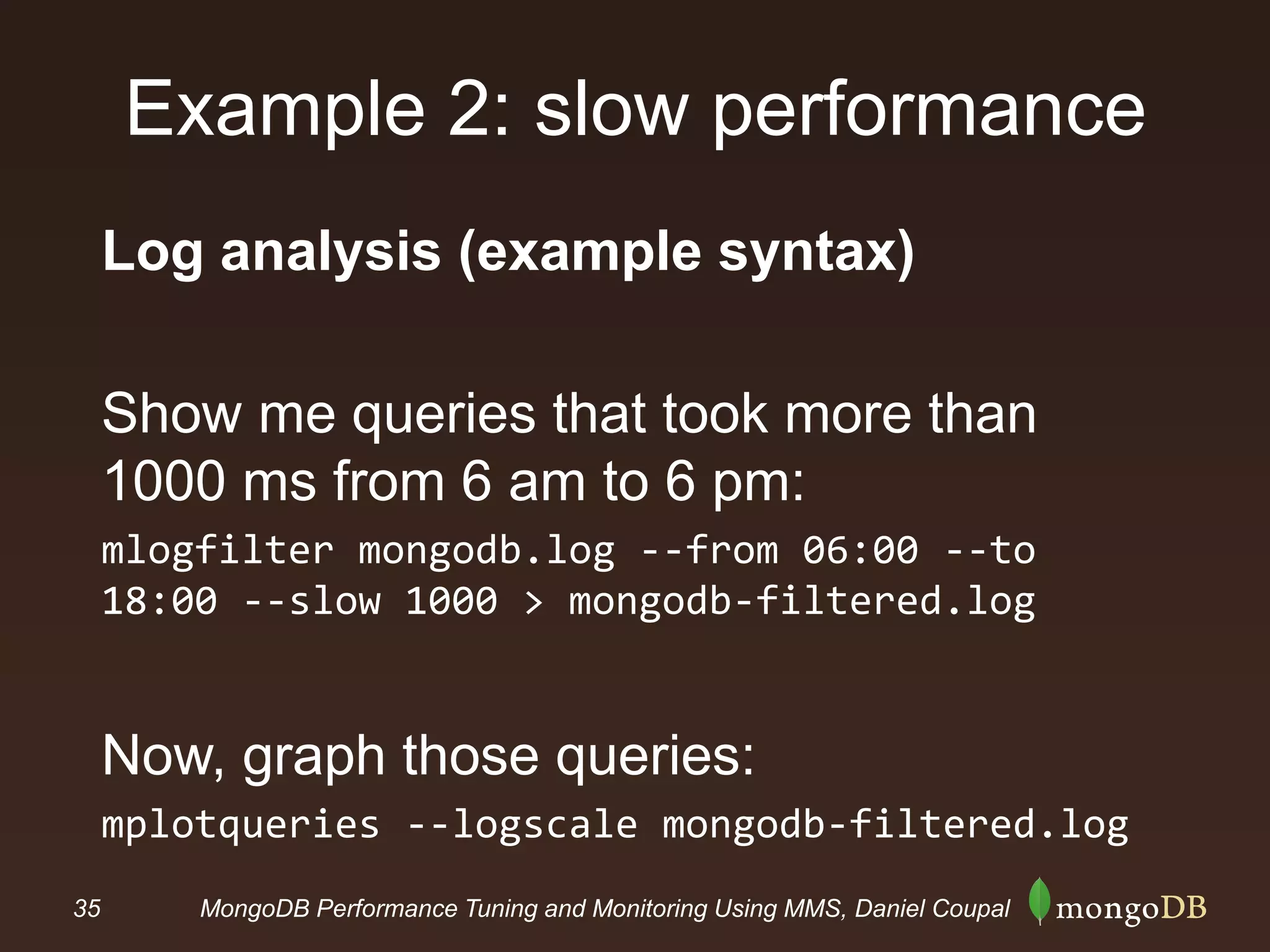 35 MongoDB Performance Tuning and Monitoring Using MMS, Daniel Coupal
Example 2: slow performance
Log analysis (example syntax)
Show me queries that took more than
1000 ms from 6 am to 6 pm:
mlogfilter mongodb.log --from 06:00 --to
18:00 --slow 1000 > mongodb-filtered.log
Now, graph those queries:
mplotqueries --logscale mongodb-filtered.log
 