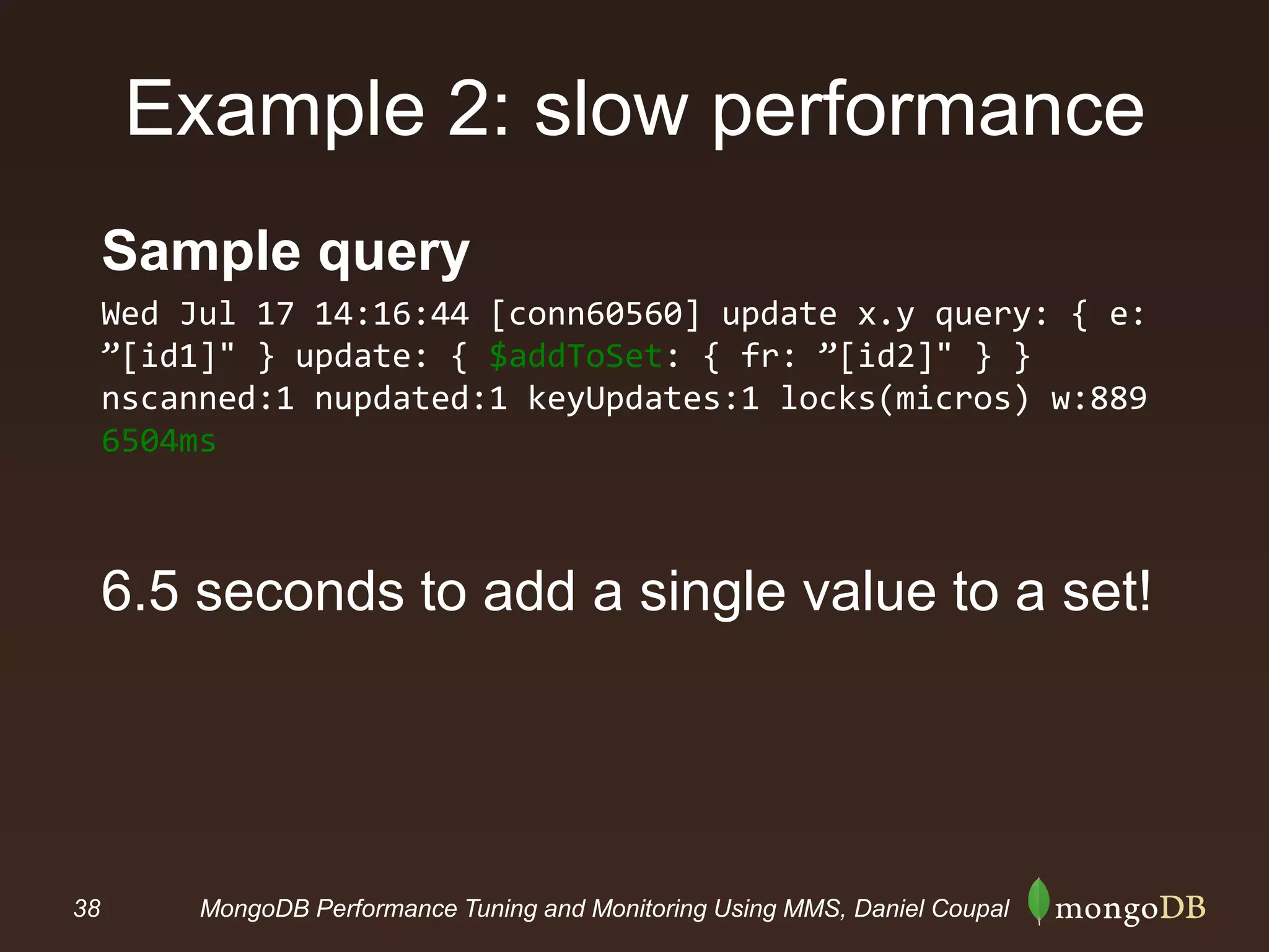 38 MongoDB Performance Tuning and Monitoring Using MMS, Daniel Coupal
Example 2: slow performance
Sample query
Wed Jul 17 14:16:44 [conn60560] update x.y query: { e:
”[id1]" } update: { $addToSet: { fr: ”[id2]" } }
nscanned:1 nupdated:1 keyUpdates:1 locks(micros) w:889
6504ms
6.5 seconds to add a single value to a set!
 