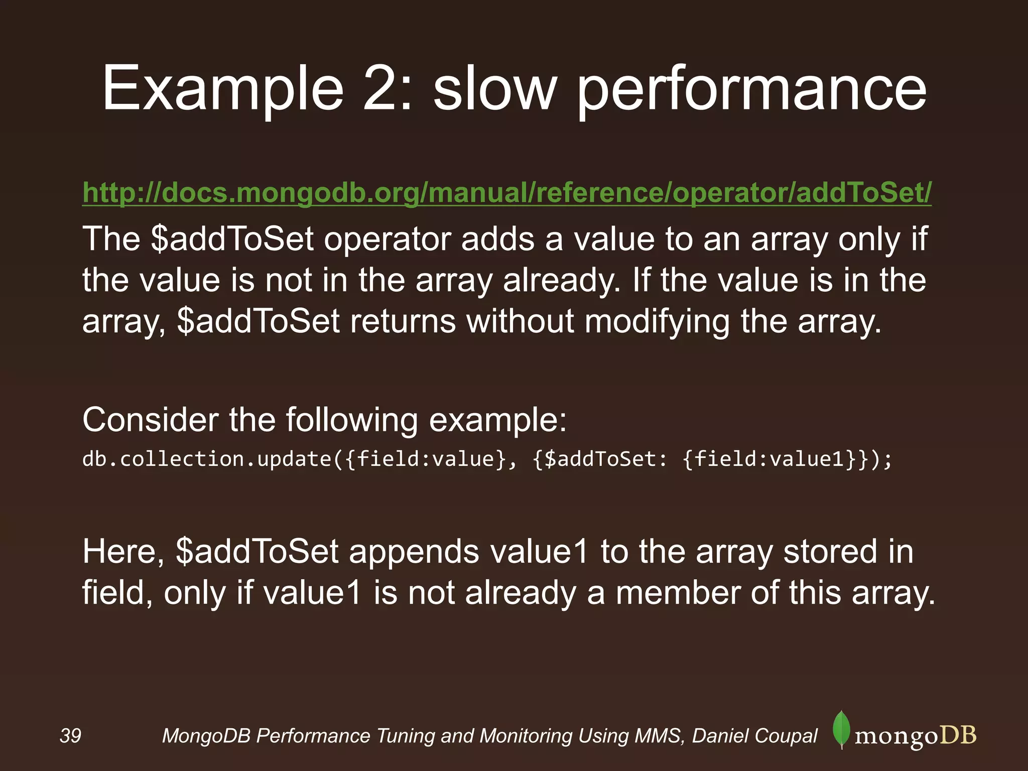 39 MongoDB Performance Tuning and Monitoring Using MMS, Daniel Coupal
Example 2: slow performance
http://docs.mongodb.org/manual/reference/operator/addToSet/
The $addToSet operator adds a value to an array only if
the value is not in the array already. If the value is in the
array, $addToSet returns without modifying the array.
Consider the following example:
db.collection.update({field:value}, {$addToSet: {field:value1}});
Here, $addToSet appends value1 to the array stored in
field, only if value1 is not already a member of this array.
 