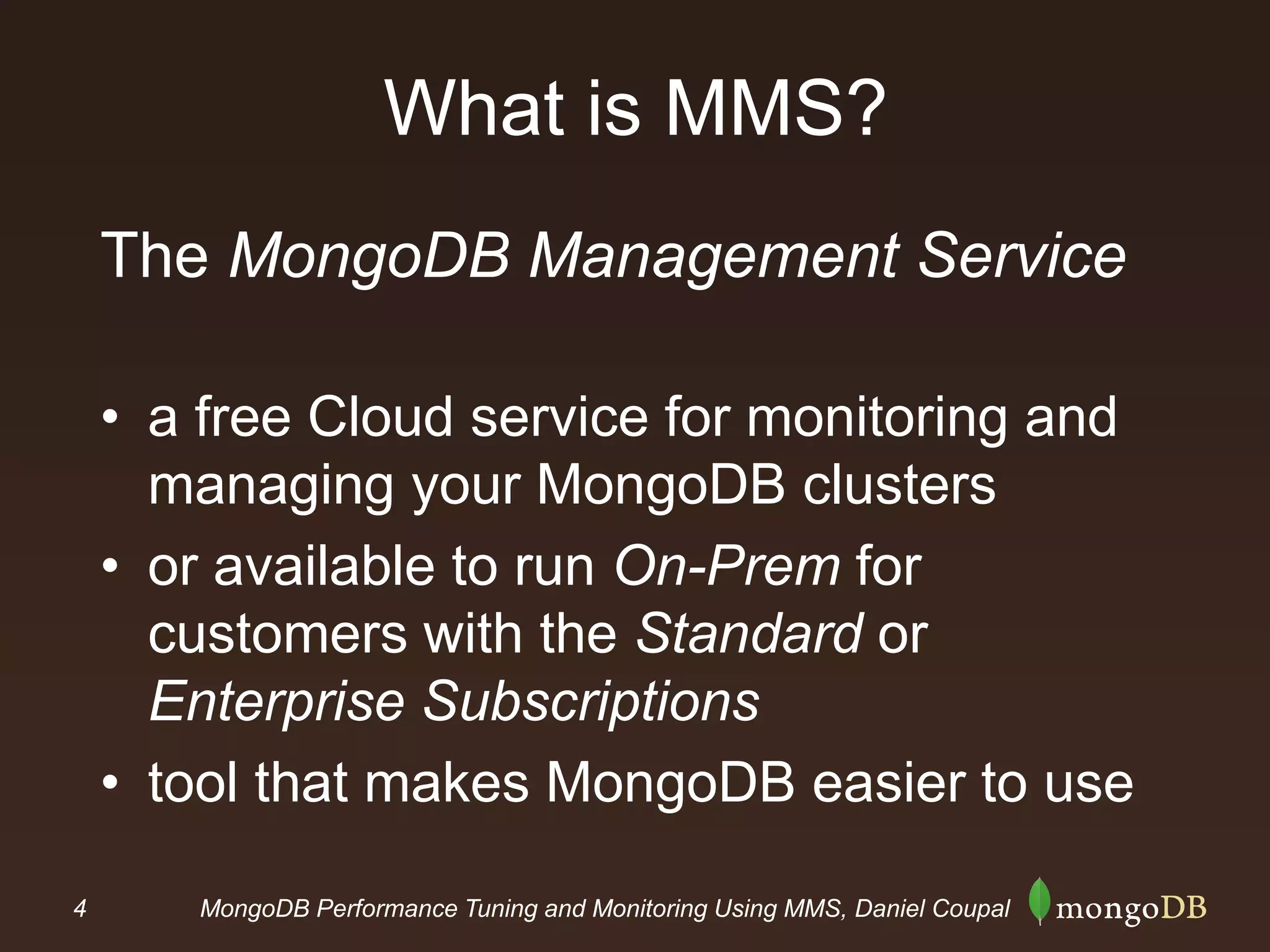 4 MongoDB Performance Tuning and Monitoring Using MMS, Daniel Coupal
What is MMS?
The MongoDB Management Service
• a free Cloud service for monitoring and
managing your MongoDB clusters
• or available to run On-Prem for
customers with the Standard or
Enterprise Subscriptions
• tool that makes MongoDB easier to use
 