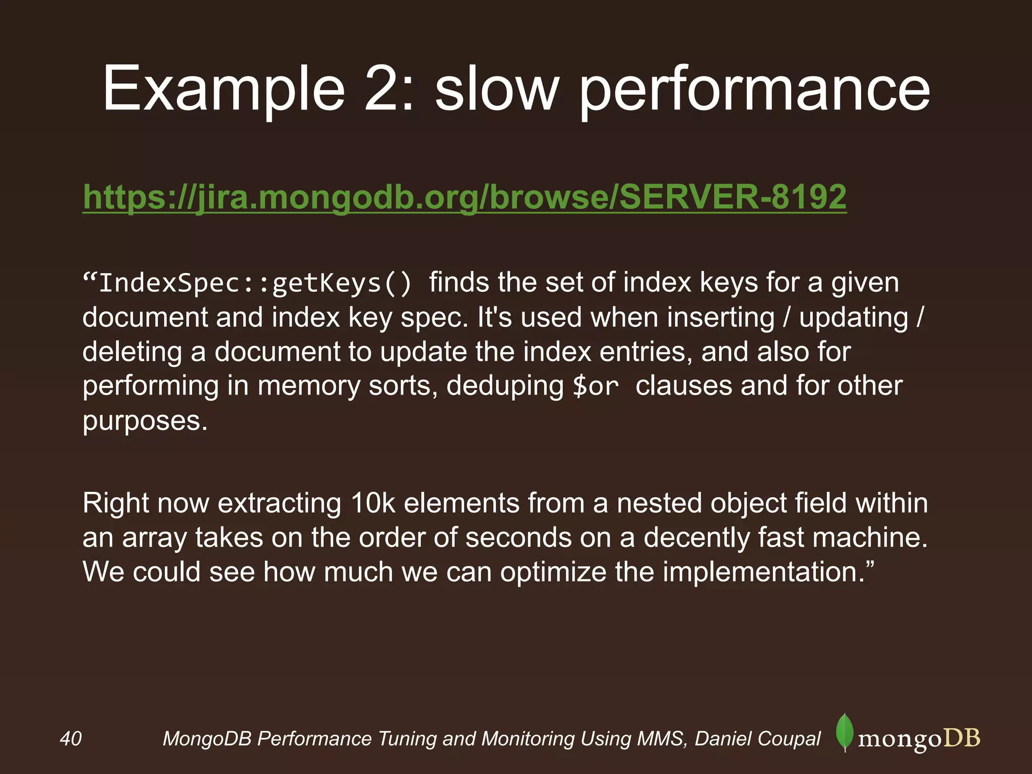 40 MongoDB Performance Tuning and Monitoring Using MMS, Daniel Coupal
Example 2: slow performance
https://jira.mongodb.org/browse/SERVER-8192
“IndexSpec::getKeys() finds the set of index keys for a given
document and index key spec. It's used when inserting / updating /
deleting a document to update the index entries, and also for
performing in memory sorts, deduping $or clauses and for other
purposes.
Right now extracting 10k elements from a nested object field within
an array takes on the order of seconds on a decently fast machine.
We could see how much we can optimize the implementation.”
 