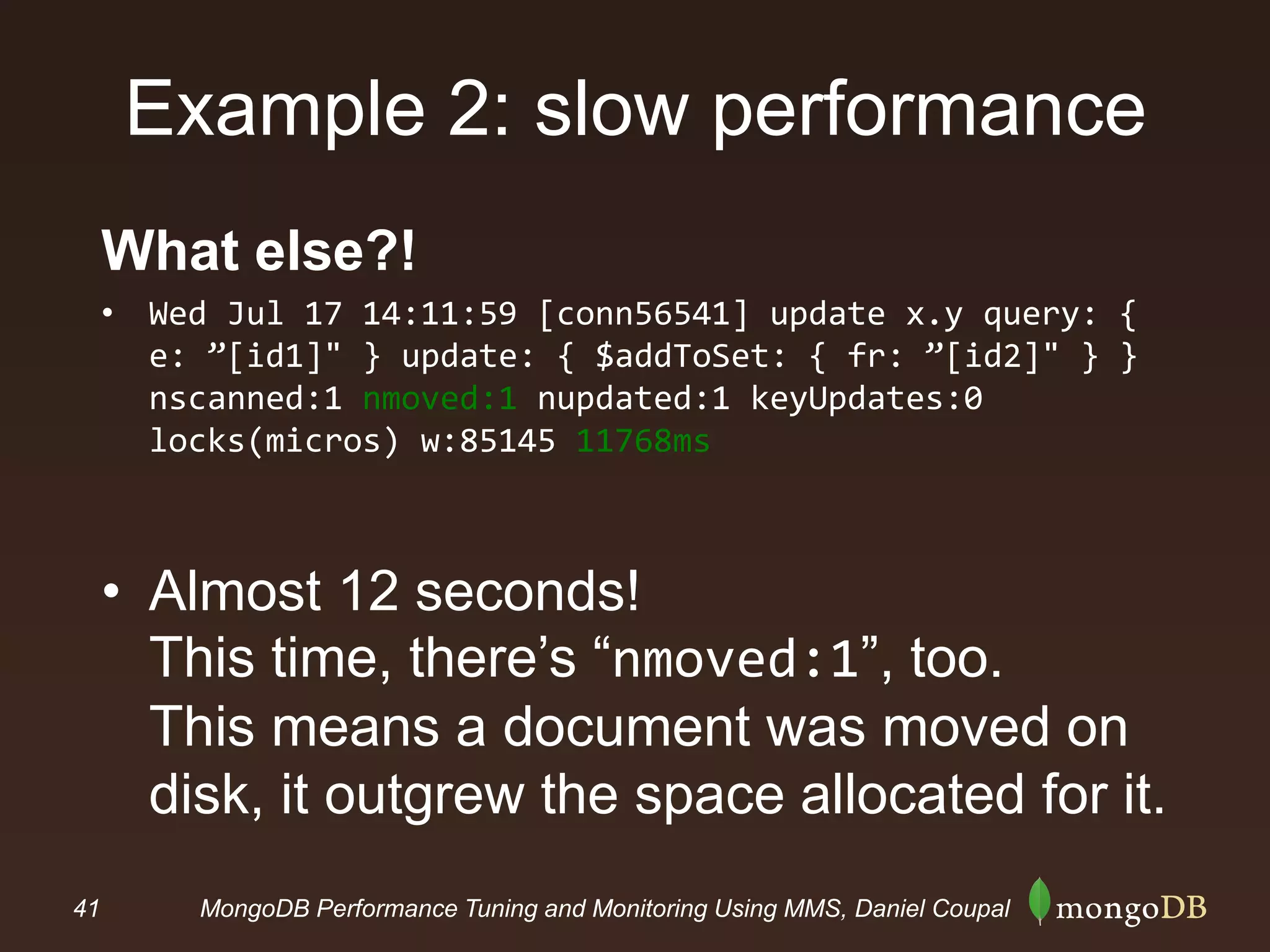 41 MongoDB Performance Tuning and Monitoring Using MMS, Daniel Coupal
Example 2: slow performance
What else?!
• Wed Jul 17 14:11:59 [conn56541] update x.y query: {
e: ”[id1]" } update: { $addToSet: { fr: ”[id2]" } }
nscanned:1 nmoved:1 nupdated:1 keyUpdates:0
locks(micros) w:85145 11768ms
• Almost 12 seconds!
This time, there’s “nmoved:1”, too.
This means a document was moved on
disk, it outgrew the space allocated for it.
 