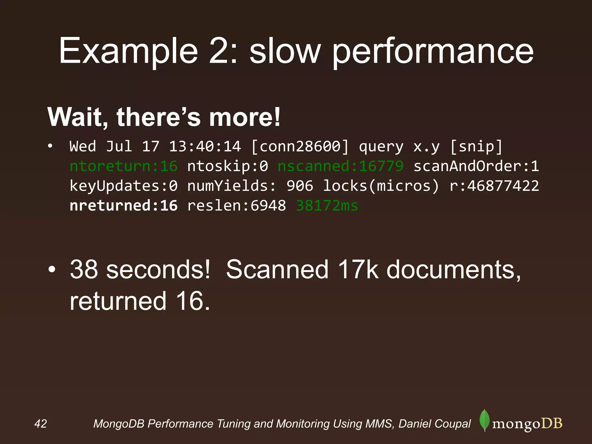 42 MongoDB Performance Tuning and Monitoring Using MMS, Daniel Coupal
Example 2: slow performance
Wait, there’s more!
• Wed Jul 17 13:40:14 [conn28600] query x.y [snip]
ntoreturn:16 ntoskip:0 nscanned:16779 scanAndOrder:1
keyUpdates:0 numYields: 906 locks(micros) r:46877422
nreturned:16 reslen:6948 38172ms
• 38 seconds! Scanned 17k documents,
returned 16.
 