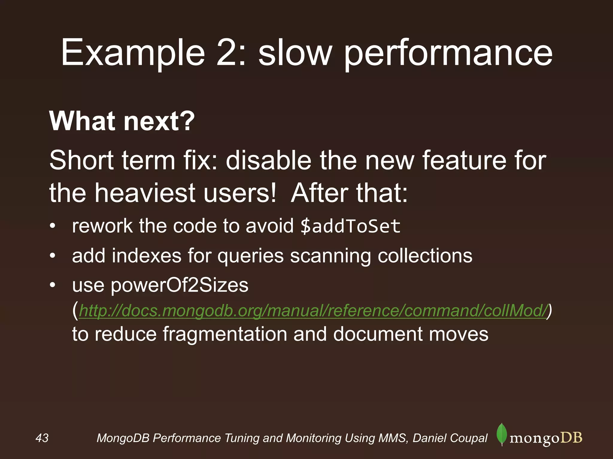 43 MongoDB Performance Tuning and Monitoring Using MMS, Daniel Coupal
Example 2: slow performance
What next?
Short term fix: disable the new feature for
the heaviest users! After that:
• rework the code to avoid $addToSet
• add indexes for queries scanning collections
• use powerOf2Sizes
(http://docs.mongodb.org/manual/reference/command/collMod/)
to reduce fragmentation and document moves
 