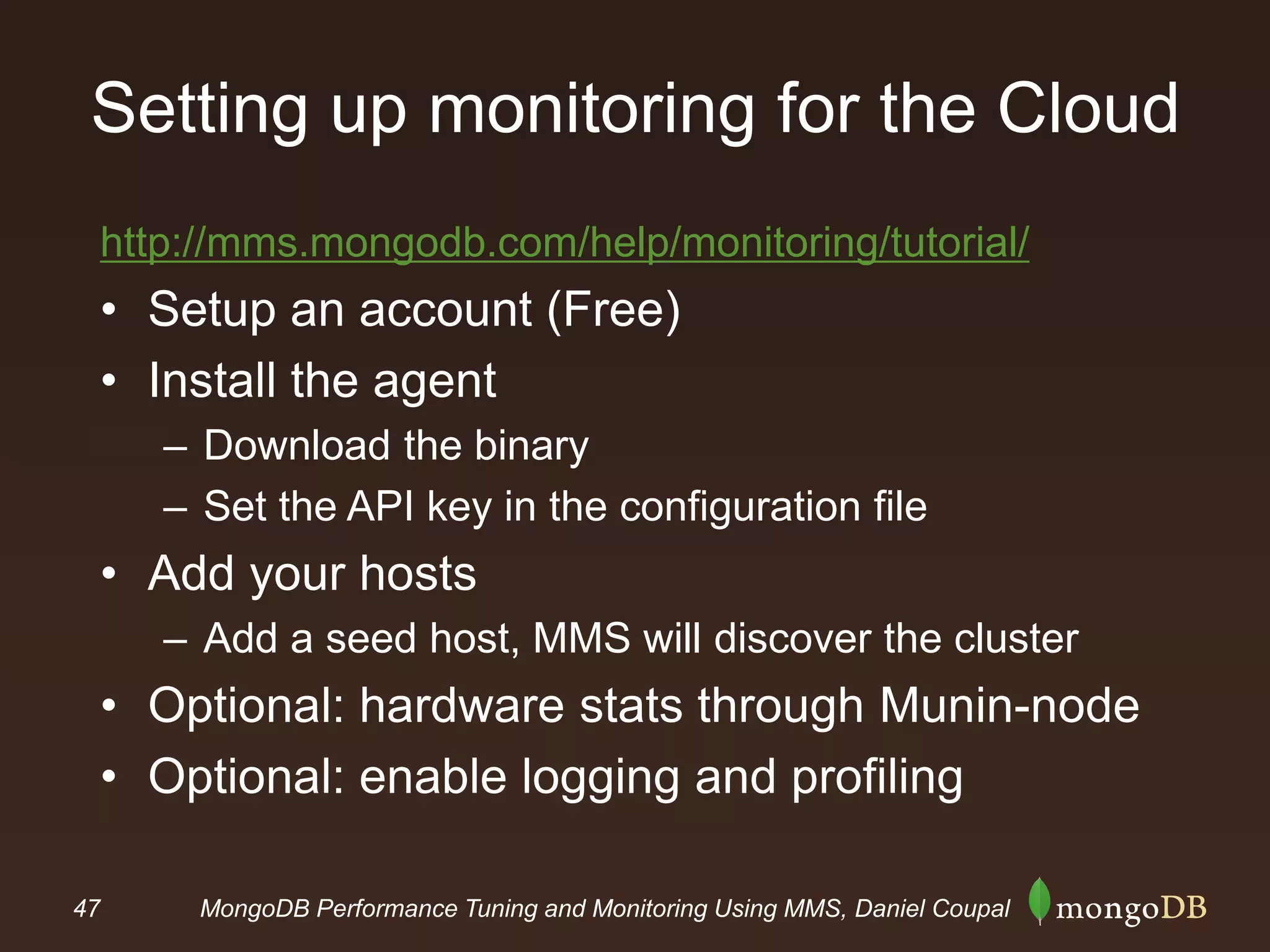 47 MongoDB Performance Tuning and Monitoring Using MMS, Daniel Coupal
Setting up monitoring for the Cloud
http://mms.mongodb.com/help/monitoring/tutorial/
• Setup an account (Free)
• Install the agent
– Download the binary
– Set the API key in the configuration file
• Add your hosts
– Add a seed host, MMS will discover the cluster
• Optional: hardware stats through Munin-node
• Optional: enable logging and profiling
 