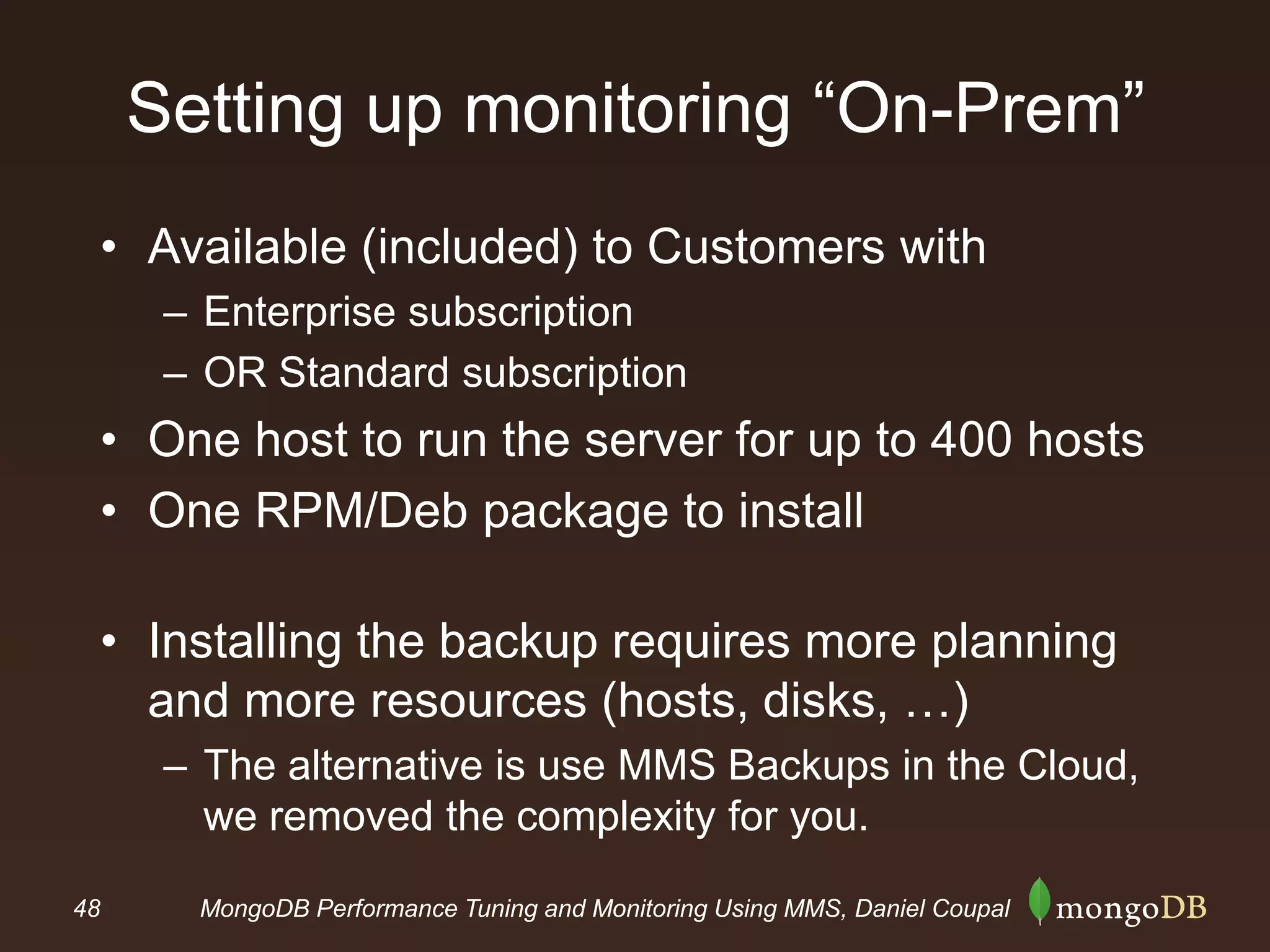 48 MongoDB Performance Tuning and Monitoring Using MMS, Daniel Coupal
Setting up monitoring “On-Prem”
• Available (included) to Customers with
– Enterprise subscription
– OR Standard subscription
• One host to run the server for up to 400 hosts
• One RPM/Deb package to install
• Installing the backup requires more planning
and more resources (hosts, disks, …)
– The alternative is use MMS Backups in the Cloud,
we removed the complexity for you.
 