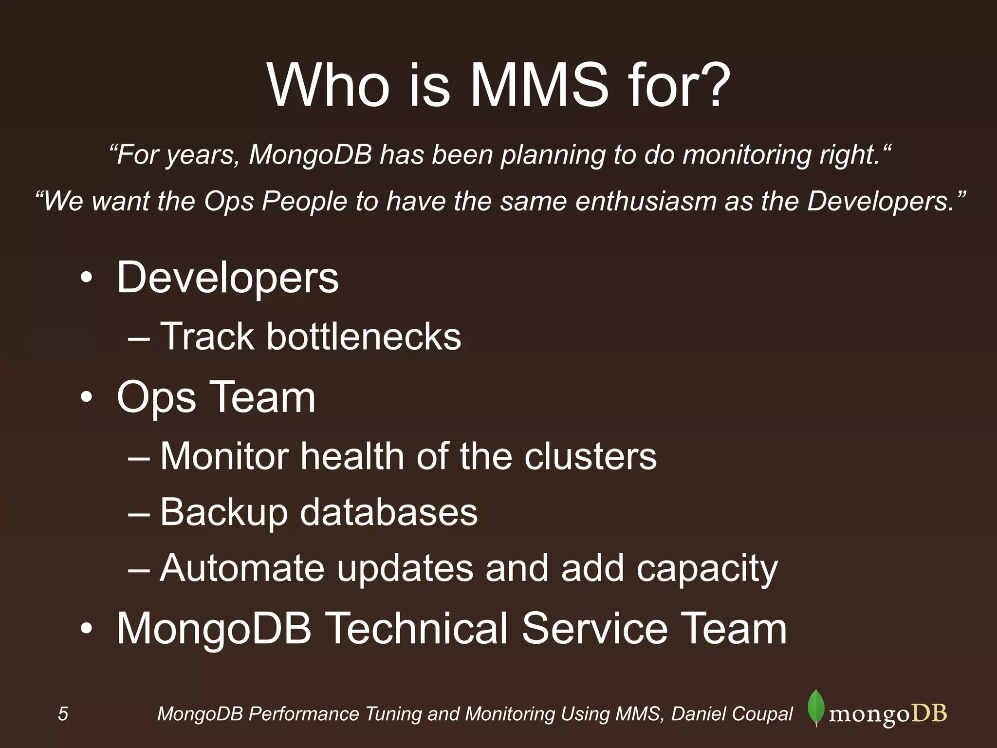 5 MongoDB Performance Tuning and Monitoring Using MMS, Daniel Coupal
Who is MMS for?
• Developers
– Track bottlenecks
• Ops Team
– Monitor health of the clusters
– Backup databases
– Automate updates and add capacity
• MongoDB Technical Service Team
“For years, MongoDB has been planning to do monitoring right.“
“We want the Ops People to have the same enthusiasm as the Developers.”
 