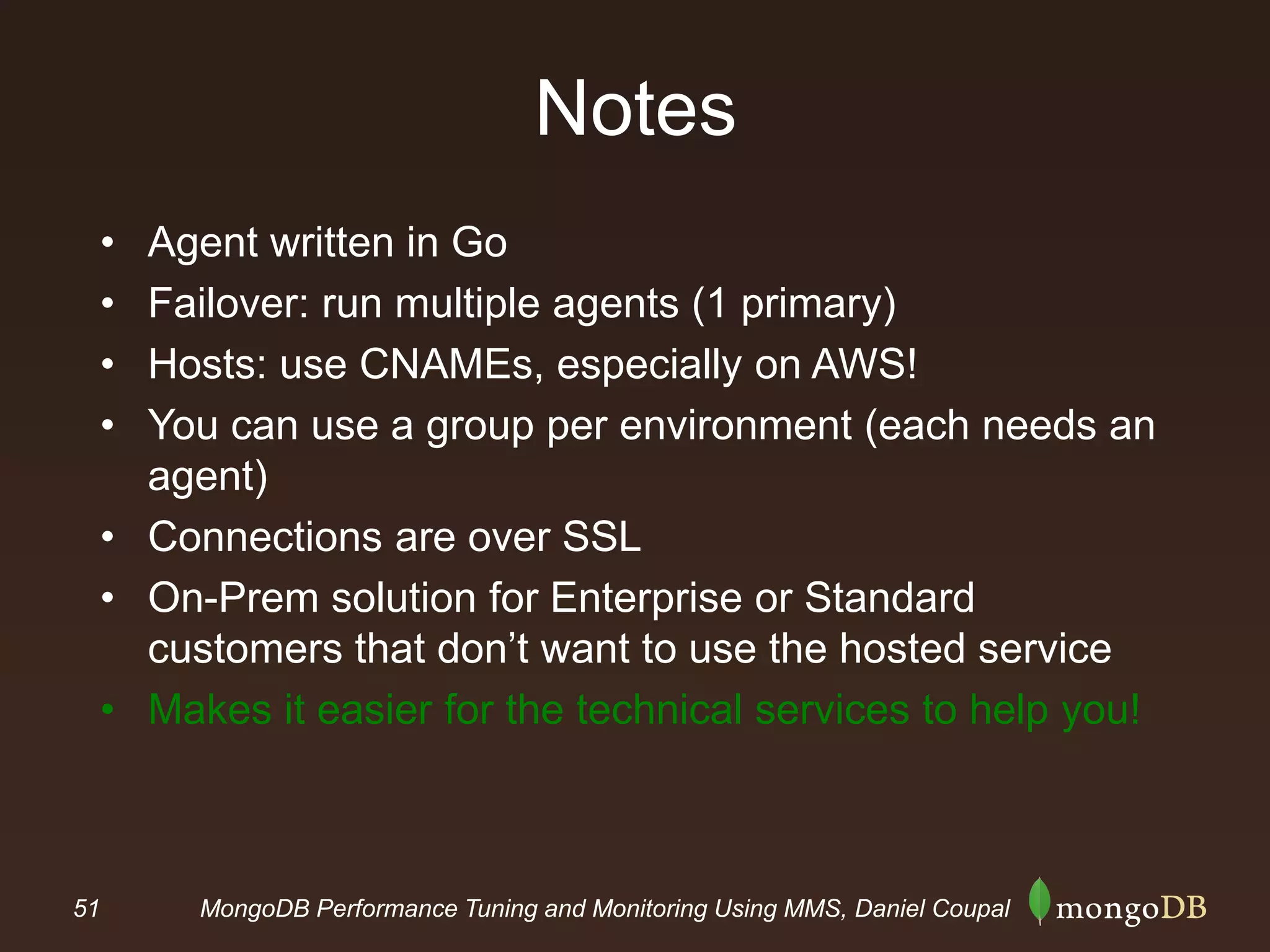 51 MongoDB Performance Tuning and Monitoring Using MMS, Daniel Coupal
Notes
• Agent written in Go
• Failover: run multiple agents (1 primary)
• Hosts: use CNAMEs, especially on AWS!
• You can use a group per environment (each needs an
agent)
• Connections are over SSL
• On-Prem solution for Enterprise or Standard
customers that don’t want to use the hosted service
• Makes it easier for the technical services to help you!
 