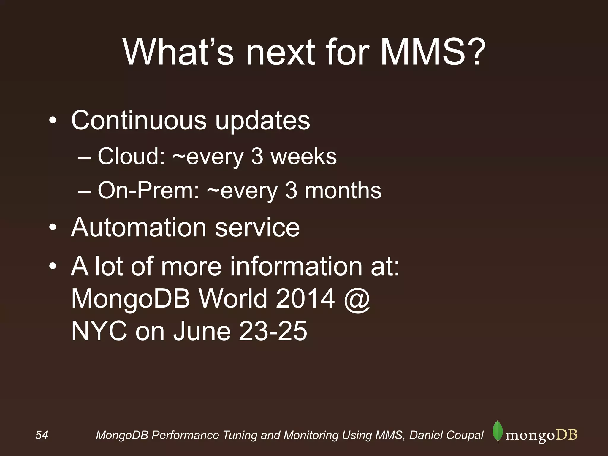 54 MongoDB Performance Tuning and Monitoring Using MMS, Daniel Coupal
What’s next for MMS?
• Continuous updates
– Cloud: ~every 3 weeks
– On-Prem: ~every 3 months
• Automation service
• A lot of more information at:
MongoDB World 2014 @
NYC on June 23-25
 