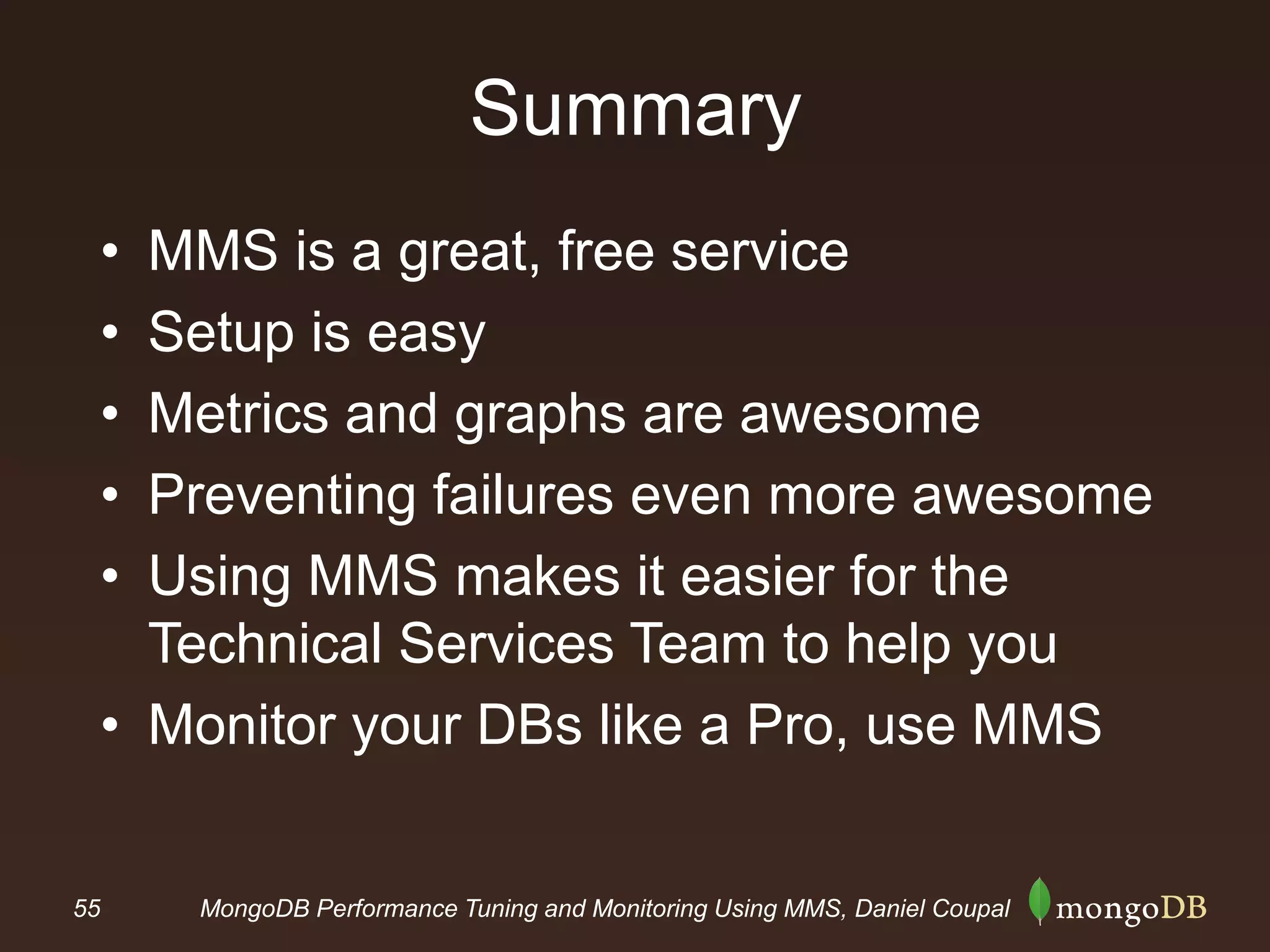 55 MongoDB Performance Tuning and Monitoring Using MMS, Daniel Coupal
Summary
• MMS is a great, free service
• Setup is easy
• Metrics and graphs are awesome
• Preventing failures even more awesome
• Using MMS makes it easier for the
Technical Services Team to help you
• Monitor your DBs like a Pro, use MMS
 