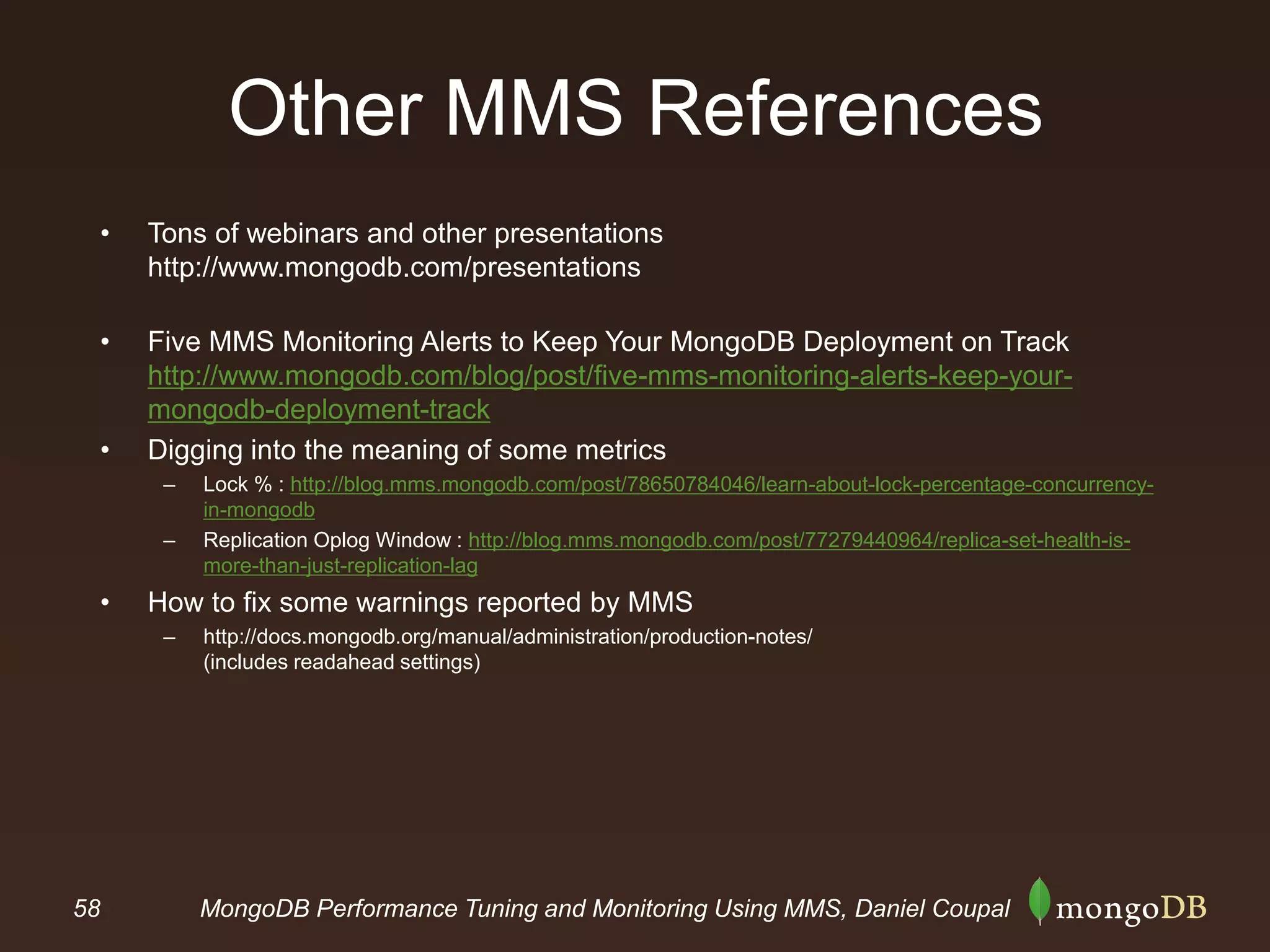 58 MongoDB Performance Tuning and Monitoring Using MMS, Daniel Coupal
Other MMS References
• Tons of webinars and other presentations
http://www.mongodb.com/presentations
• Five MMS Monitoring Alerts to Keep Your MongoDB Deployment on Track
http://www.mongodb.com/blog/post/five-mms-monitoring-alerts-keep-your-
mongodb-deployment-track
• Digging into the meaning of some metrics
– Lock % : http://blog.mms.mongodb.com/post/78650784046/learn-about-lock-percentage-concurrency-
in-mongodb
– Replication Oplog Window : http://blog.mms.mongodb.com/post/77279440964/replica-set-health-is-
more-than-just-replication-lag
• How to fix some warnings reported by MMS
– http://docs.mongodb.org/manual/administration/production-notes/
(includes readahead settings)
 