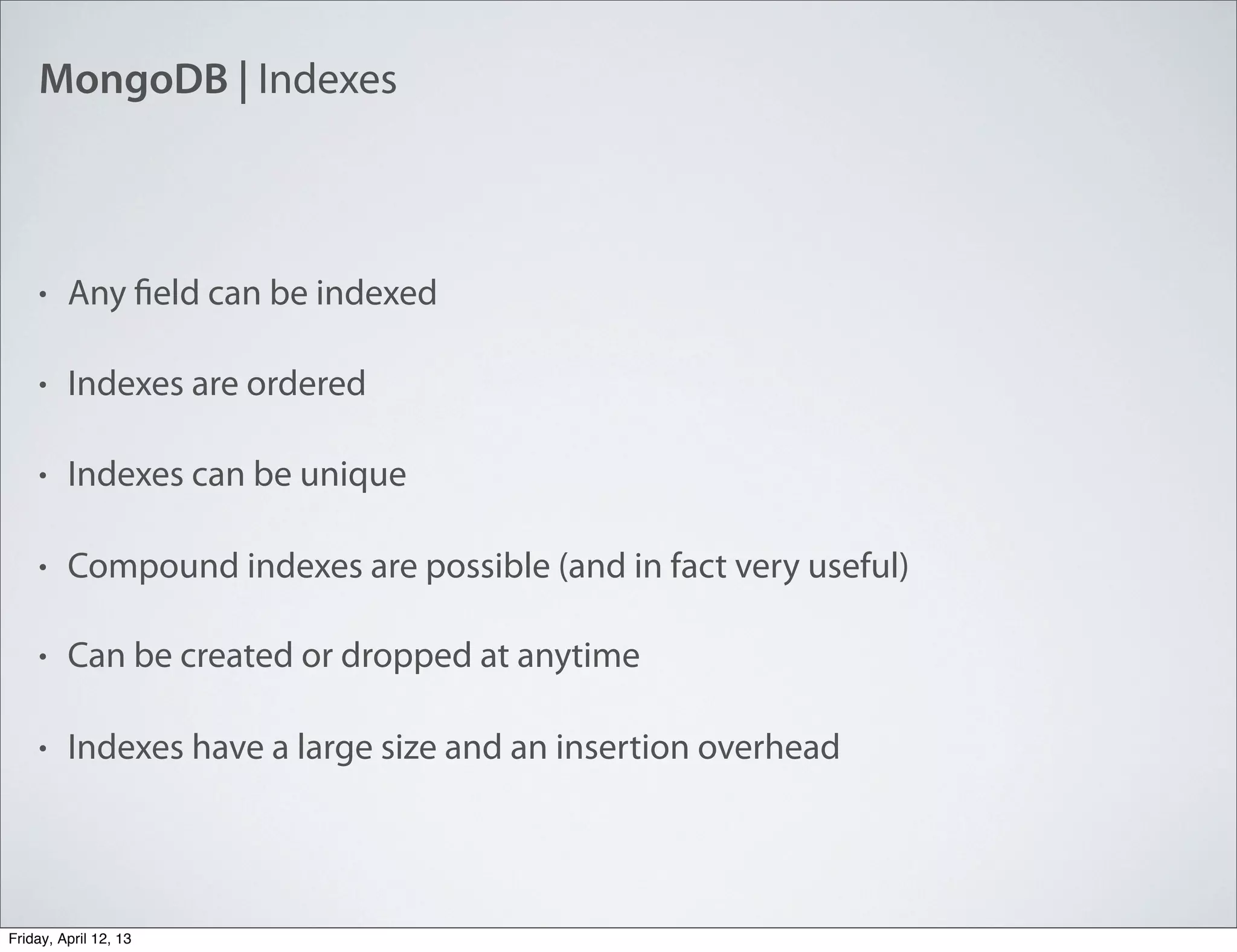 MongoDB | Indexes
• Any field can be indexed
• Indexes are ordered
• Indexes can be unique
• Compound indexes are possible (and in fact very useful)
• Can be created or dropped at anytime
• Indexes have a large size and an insertion overhead
Friday, April 12, 13
 
