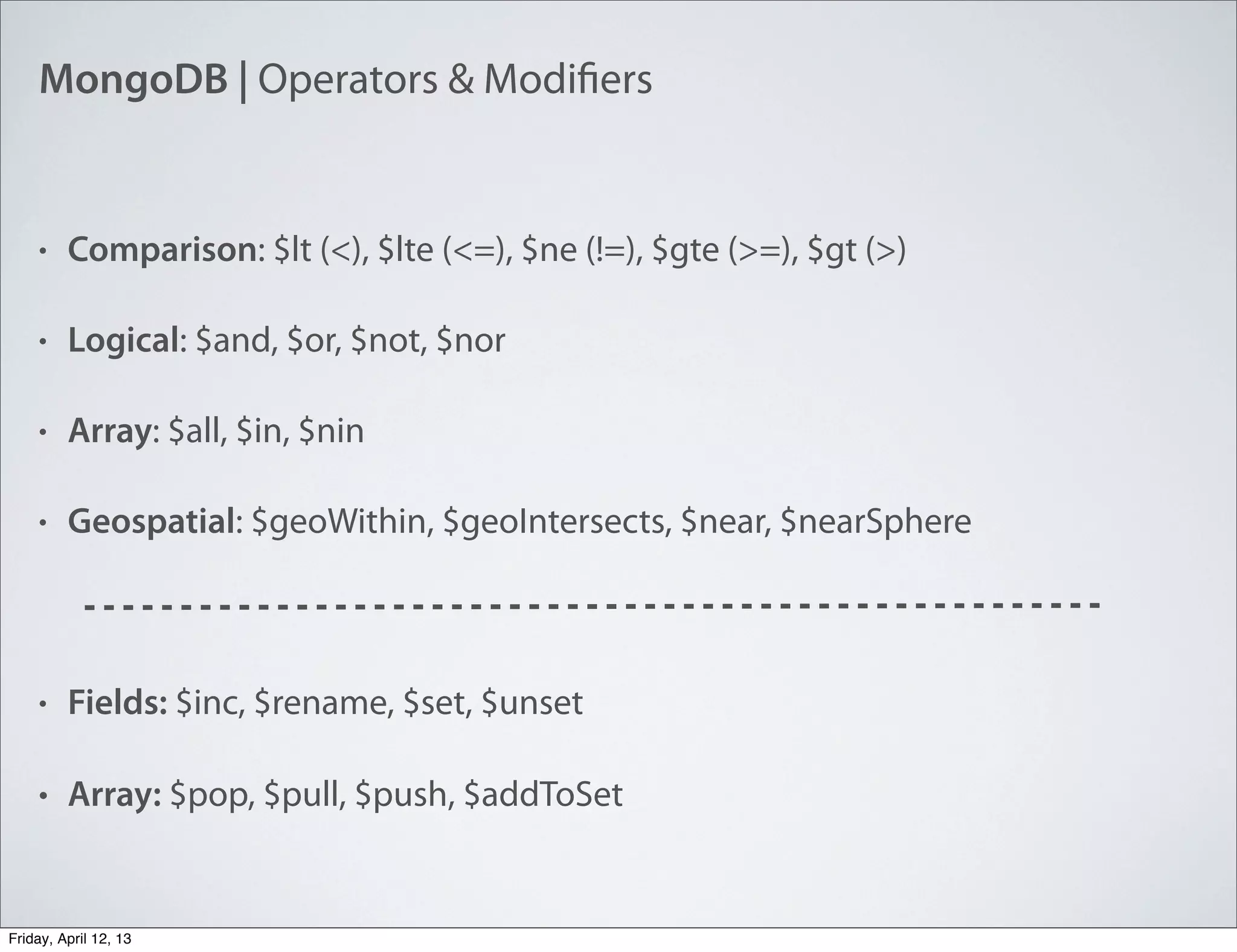 MongoDB | Operators & Modifiers
• Comparison: $lt (<), $lte (<=), $ne (!=), $gte (>=), $gt (>)
• Logical: $and, $or, $not, $nor
• Array: $all, $in, $nin
• Geospatial: $geoWithin, $geoIntersects, $near, $nearSphere
• Fields: $inc, $rename, $set, $unset
• Array: $pop, $pull, $push, $addToSet
Friday, April 12, 13
 
