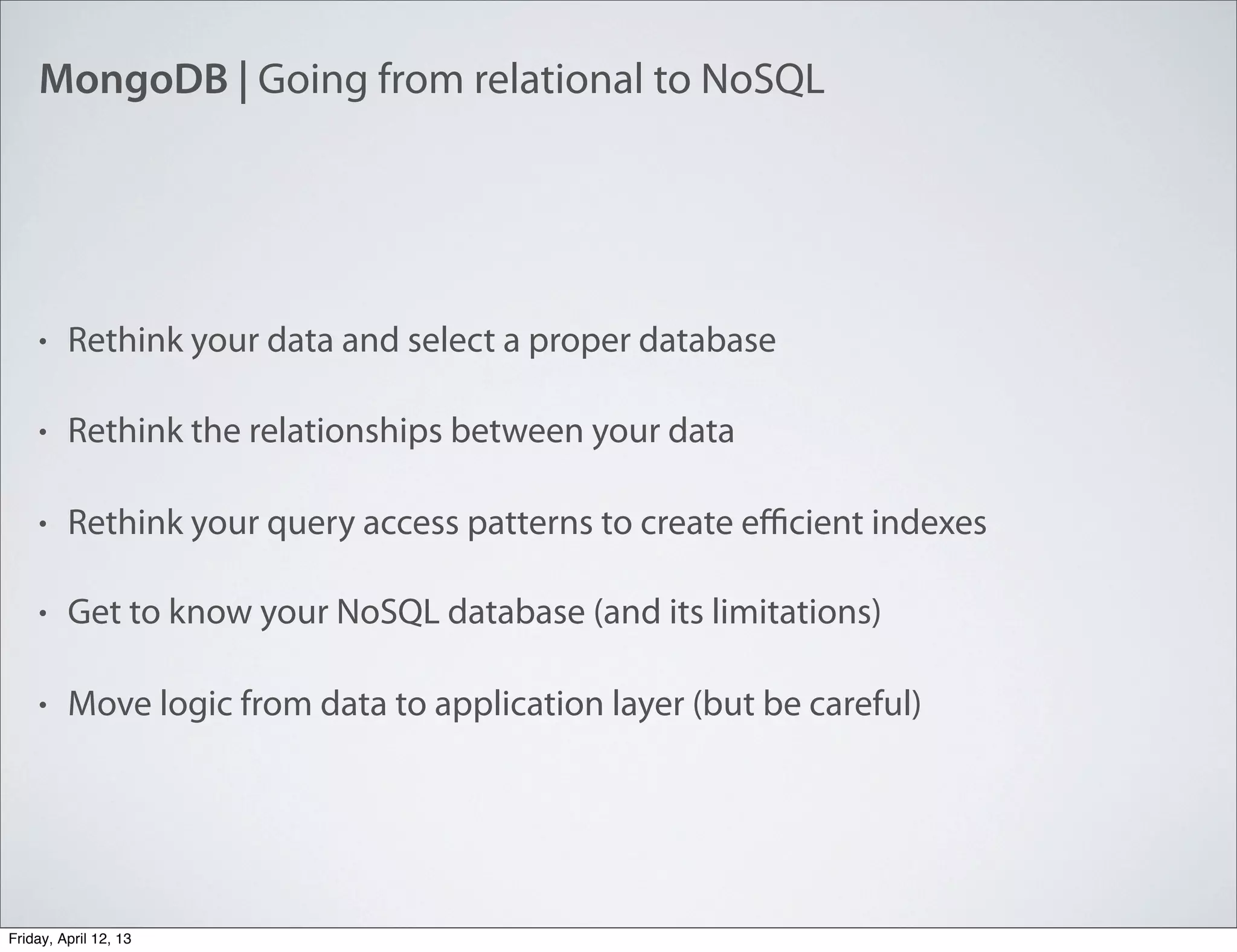 MongoDB | Going from relational to NoSQL
• Rethink your data and select a proper database
• Rethink the relationships between your data
• Rethink your query access patterns to create eﬃcient indexes
• Get to know your NoSQL database (and its limitations)
• Move logic from data to application layer (but be careful)
Friday, April 12, 13
 