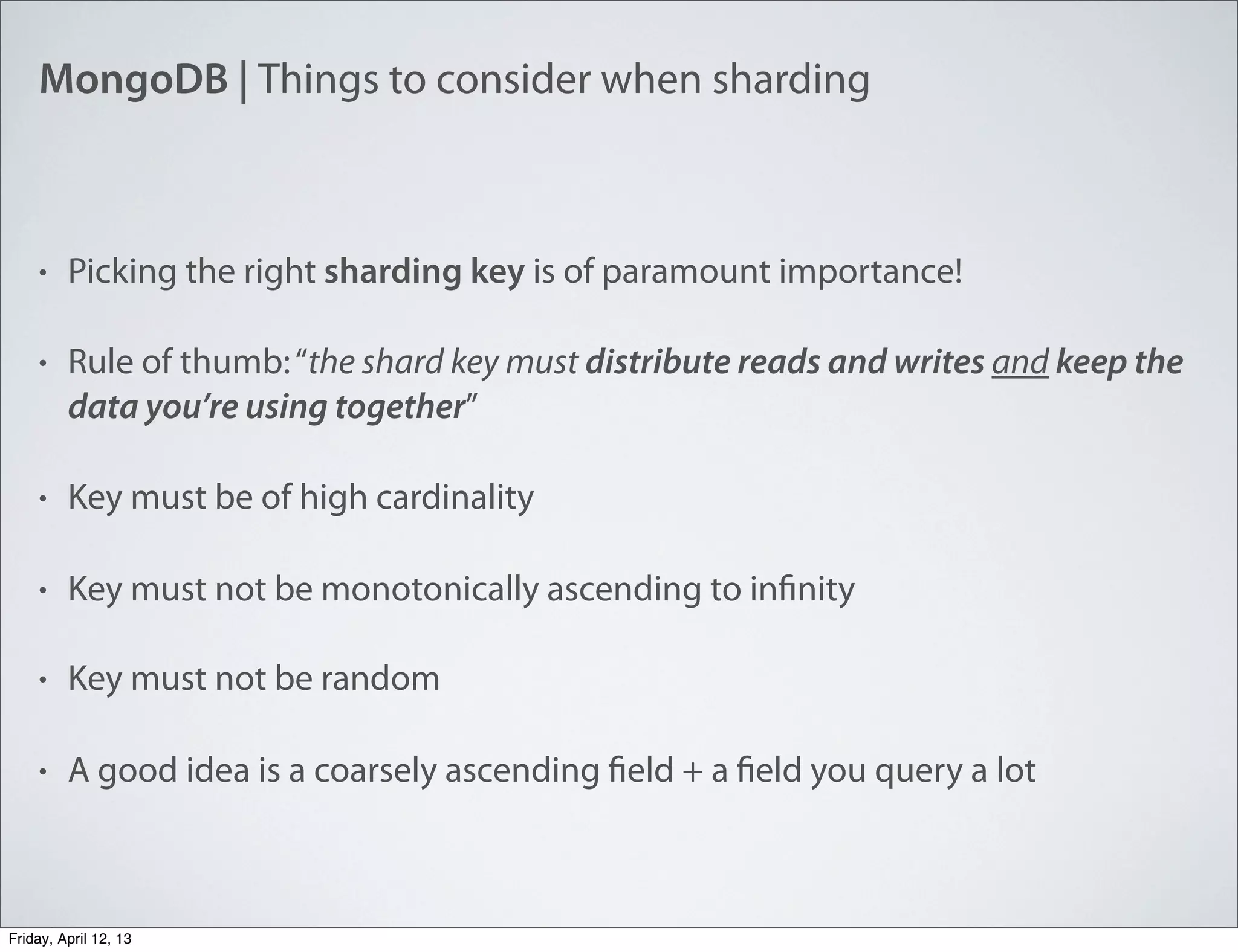 MongoDB | Things to consider when sharding
• Picking the right sharding key is of paramount importance!
• Rule of thumb:“the shard key must distribute reads and writes and keep the
data you’re using together”
• Key must be of high cardinality
• Key must not be monotonically ascending to infinity
• Key must not be random
• A good idea is a coarsely ascending field + a field you query a lot
Friday, April 12, 13
 