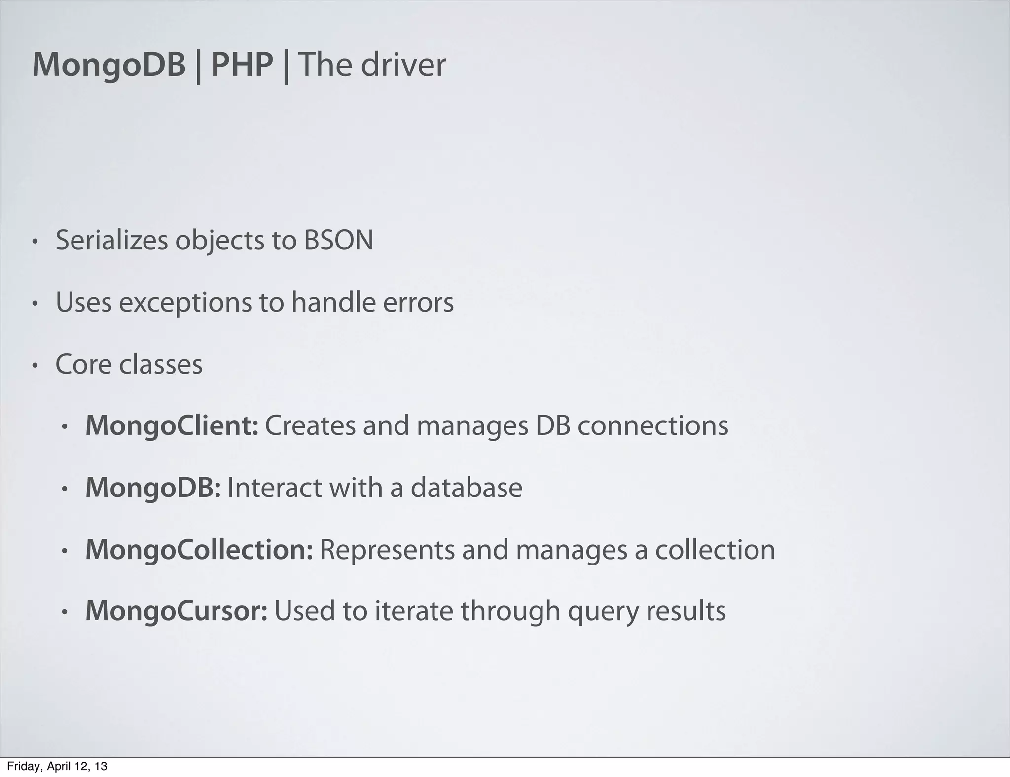 MongoDB | PHP | The driver
• Serializes objects to BSON
• Uses exceptions to handle errors
• Core classes
• MongoClient: Creates and manages DB connections
• MongoDB: Interact with a database
• MongoCollection: Represents and manages a collection
• MongoCursor: Used to iterate through query results
Friday, April 12, 13
 
