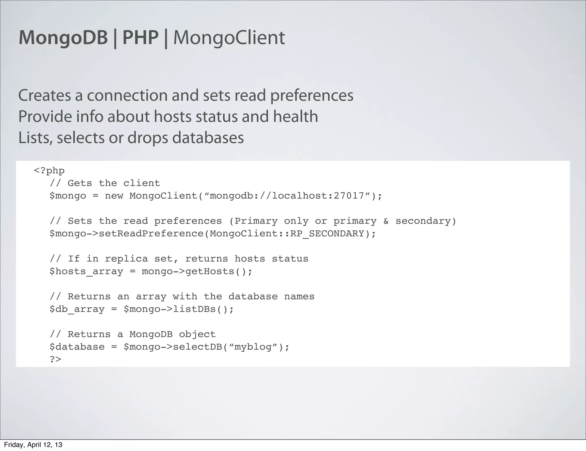 MongoDB | PHP | MongoClient
<?php
// Gets the client
$mongo = new MongoClient(“mongodb://localhost:27017”);
// Sets the read preferences (Primary only or primary & secondary)
$mongo->setReadPreference(MongoClient::RP_SECONDARY);
// If in replica set, returns hosts status
$hosts_array = mongo->getHosts();
// Returns an array with the database names
$db_array = $mongo->listDBs();
// Returns a MongoDB object
$database = $mongo->selectDB(“myblog”);
?>
Creates a connection and sets read preferences
Provide info about hosts status and health
Lists, selects or drops databases
Friday, April 12, 13
 