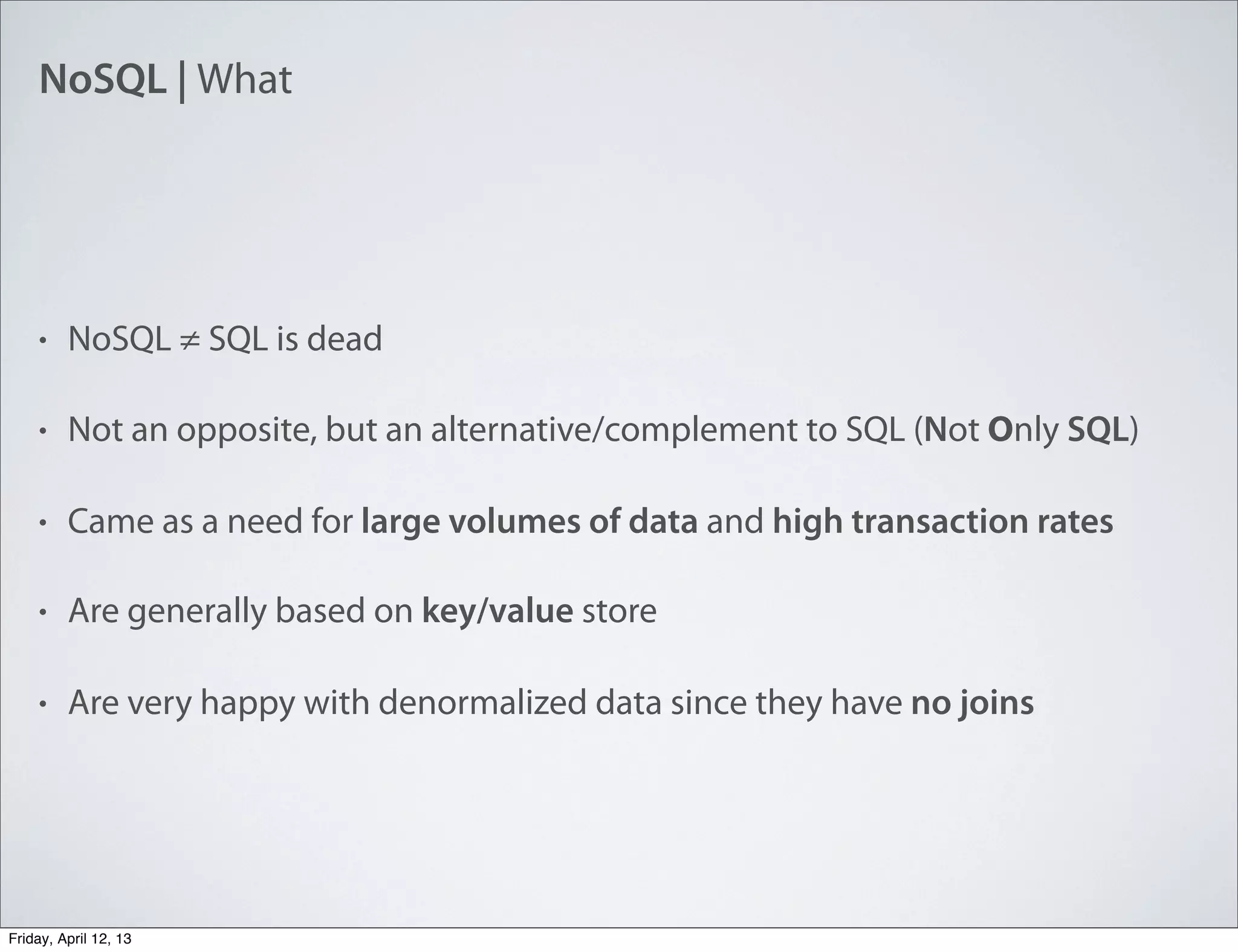 NoSQL | What
• NoSQL ≠ SQL is dead
• Not an opposite, but an alternative/complement to SQL (Not Only SQL)
• Came as a need for large volumes of data and high transaction rates
• Are generally based on key/value store
• Are very happy with denormalized data since they have no joins
Friday, April 12, 13
 