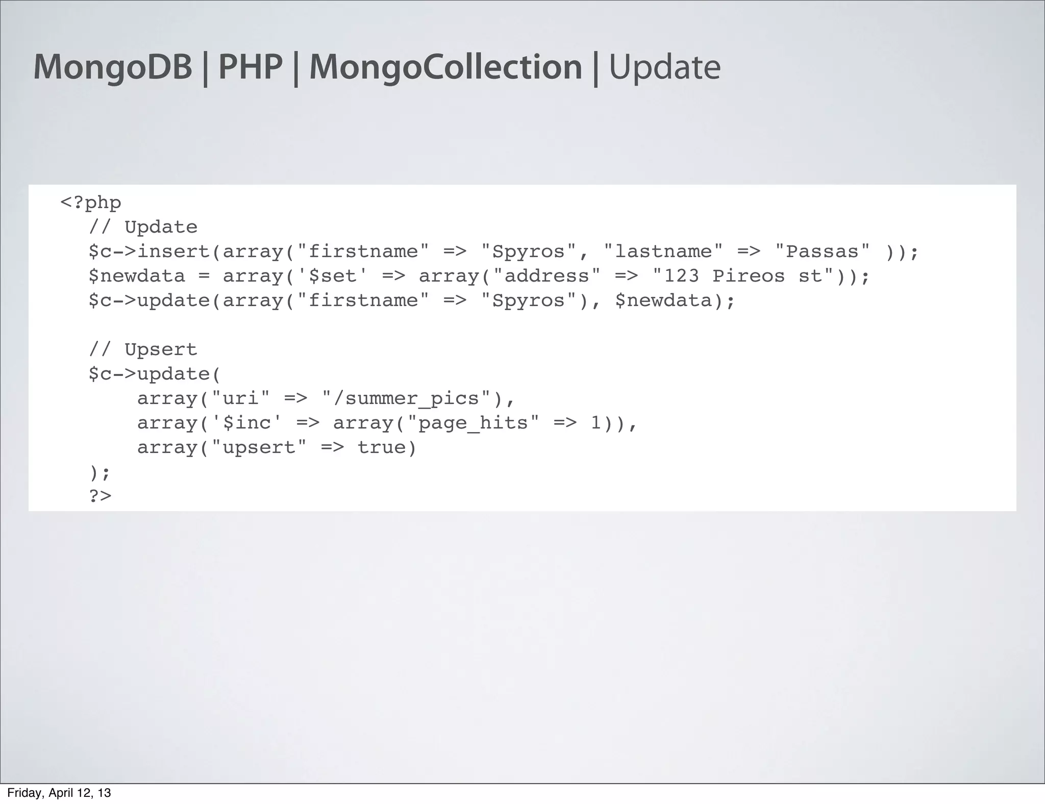 MongoDB | PHP | MongoCollection | Update
<?php
// Update
$c->insert(array("firstname" => "Spyros", "lastname" => "Passas" ));
$newdata = array('$set' => array("address" => "123 Pireos st"));
$c->update(array("firstname" => "Spyros"), $newdata);
// Upsert
$c->update(
    array("uri" => "/summer_pics"),
    array('$inc' => array("page_hits" => 1)),
    array("upsert" => true)
);
?>
Friday, April 12, 13
 