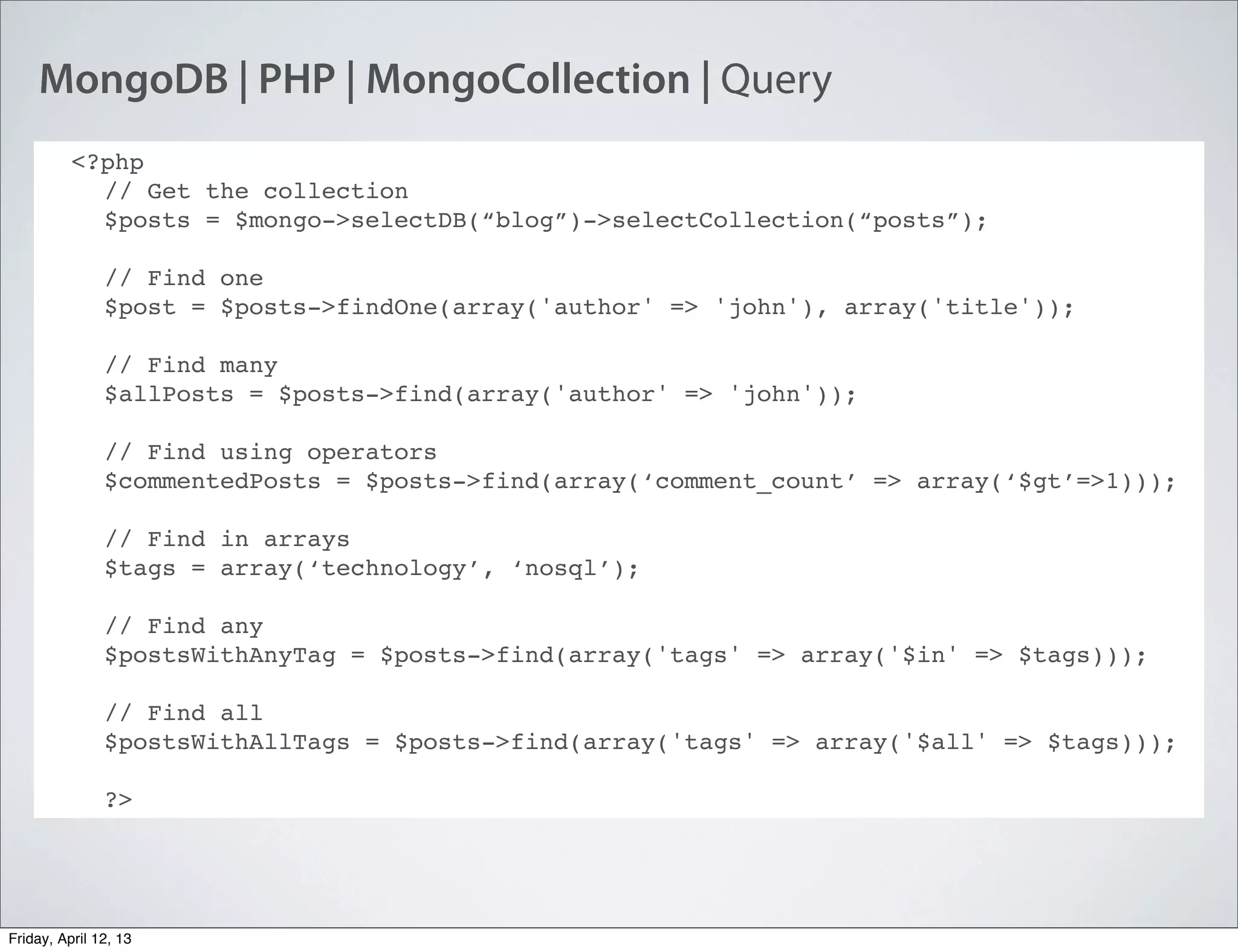 MongoDB | PHP | MongoCollection | Query
<?php
// Get the collection
$posts = $mongo->selectDB(“blog”)->selectCollection(“posts”);
// Find one
$post = $posts->findOne(array('author' => 'john'), array('title'));
// Find many
$allPosts = $posts->find(array('author' => 'john'));
// Find using operators
$commentedPosts = $posts->find(array(‘comment_count’ => array(‘$gt’=>1)));
// Find in arrays
$tags = array(‘technology’, ‘nosql’);
// Find any
$postsWithAnyTag = $posts->find(array('tags' => array('$in' => $tags)));
// Find all
$postsWithAllTags = $posts->find(array('tags' => array('$all' => $tags)));
?>
Friday, April 12, 13
 