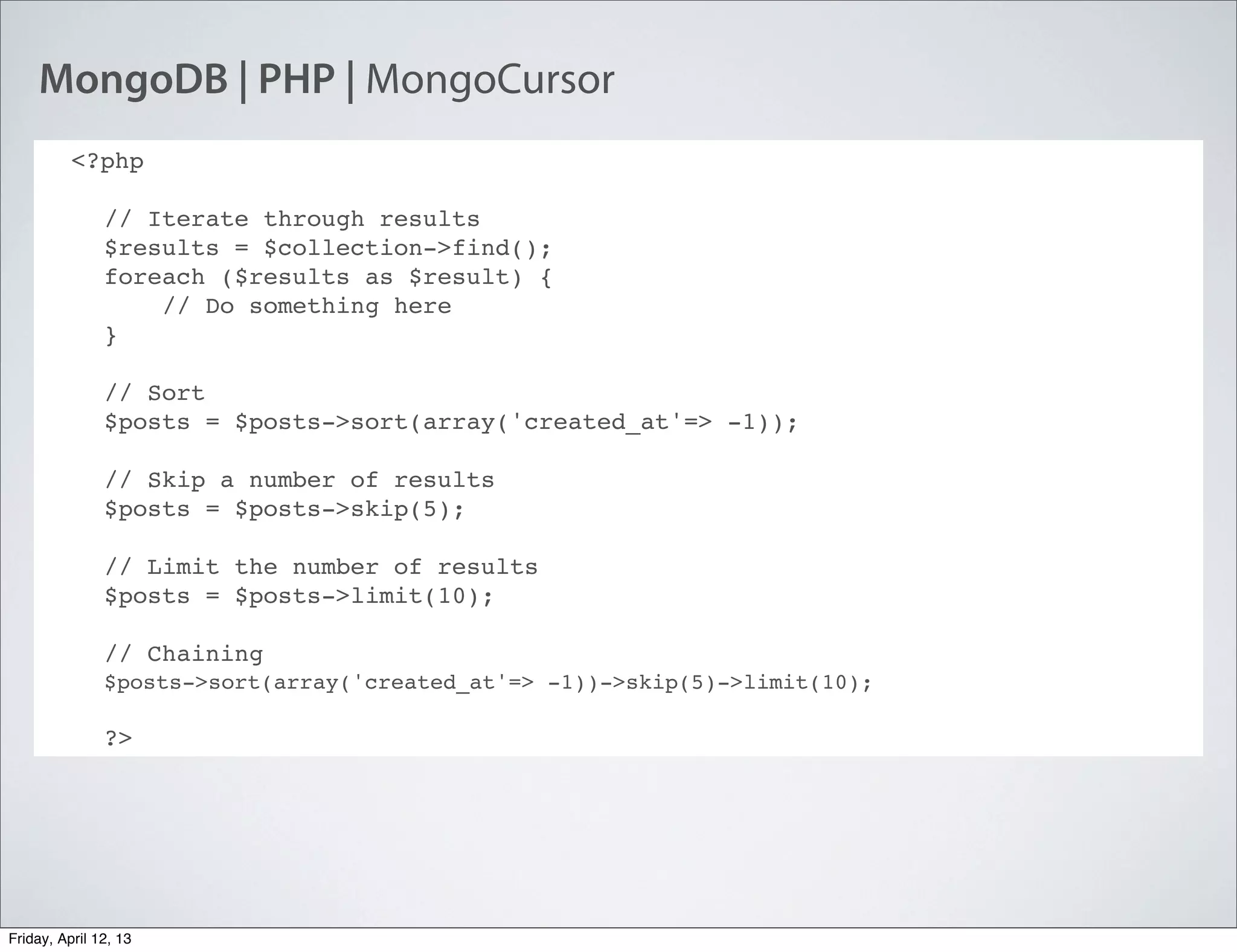 MongoDB | PHP | MongoCursor
<?php
// Iterate through results
$results = $collection->find();
foreach ($results as $result) {
    // Do something here
}
// Sort
$posts = $posts->sort(array('created_at'=> -1));
// Skip a number of results
$posts = $posts->skip(5);
// Limit the number of results
$posts = $posts->limit(10);
// Chaining
$posts->sort(array('created_at'=> -1))->skip(5)->limit(10);
?>
Friday, April 12, 13
 