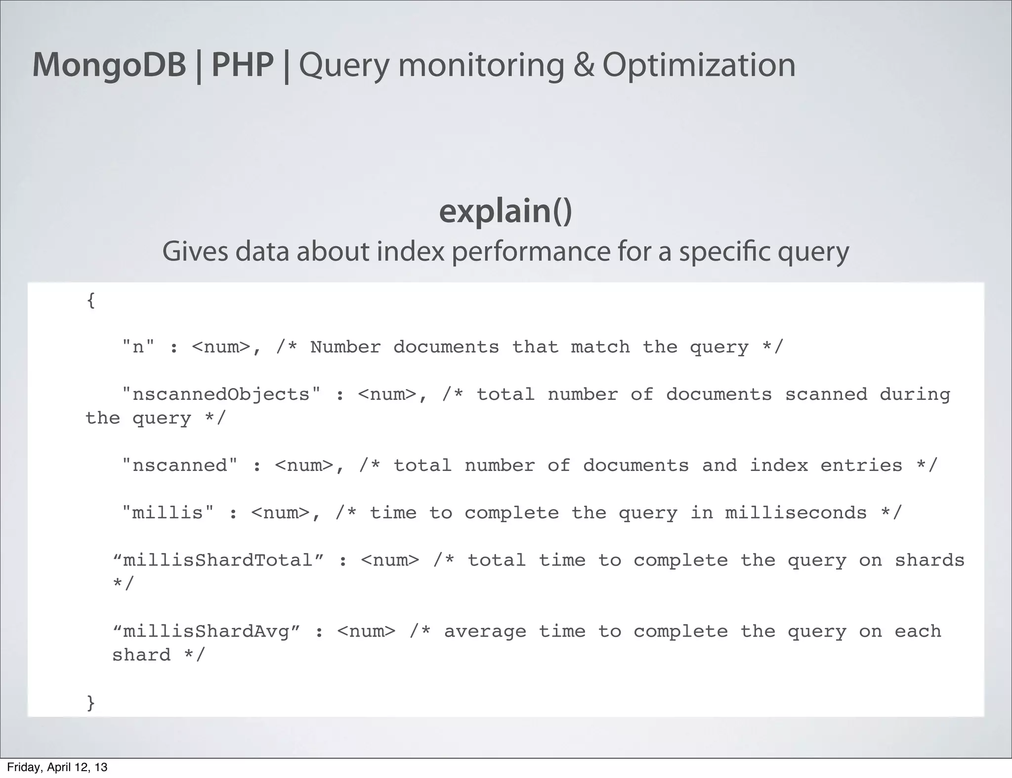 MongoDB | PHP | Query monitoring & Optimization
explain()
Gives data about index performance for a specific query
{
"n" : <num>, /* Number documents that match the query */
"nscannedObjects" : <num>, /* total number of documents scanned during
the query */
"nscanned" : <num>, /* total number of documents and index entries */
"millis" : <num>, /* time to complete the query in milliseconds */
“millisShardTotal” : <num> /* total time to complete the query on shards
*/
“millisShardAvg” : <num> /* average time to complete the query on each
shard */
}
Friday, April 12, 13
 