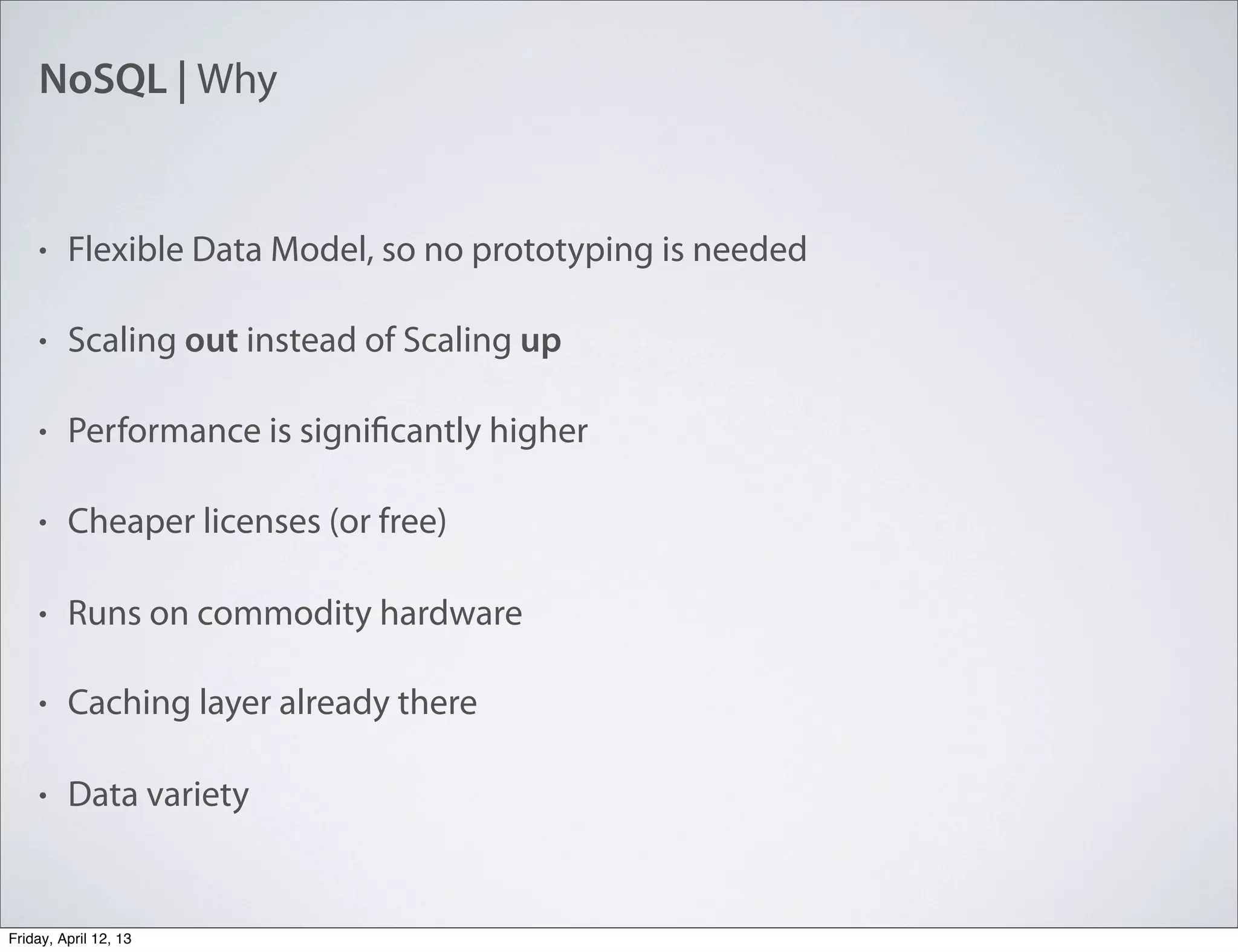 NoSQL | Why
• Flexible Data Model, so no prototyping is needed
• Scaling out instead of Scaling up
• Performance is significantly higher
• Cheaper licenses (or free)
• Runs on commodity hardware
• Caching layer already there
• Data variety
Friday, April 12, 13
 