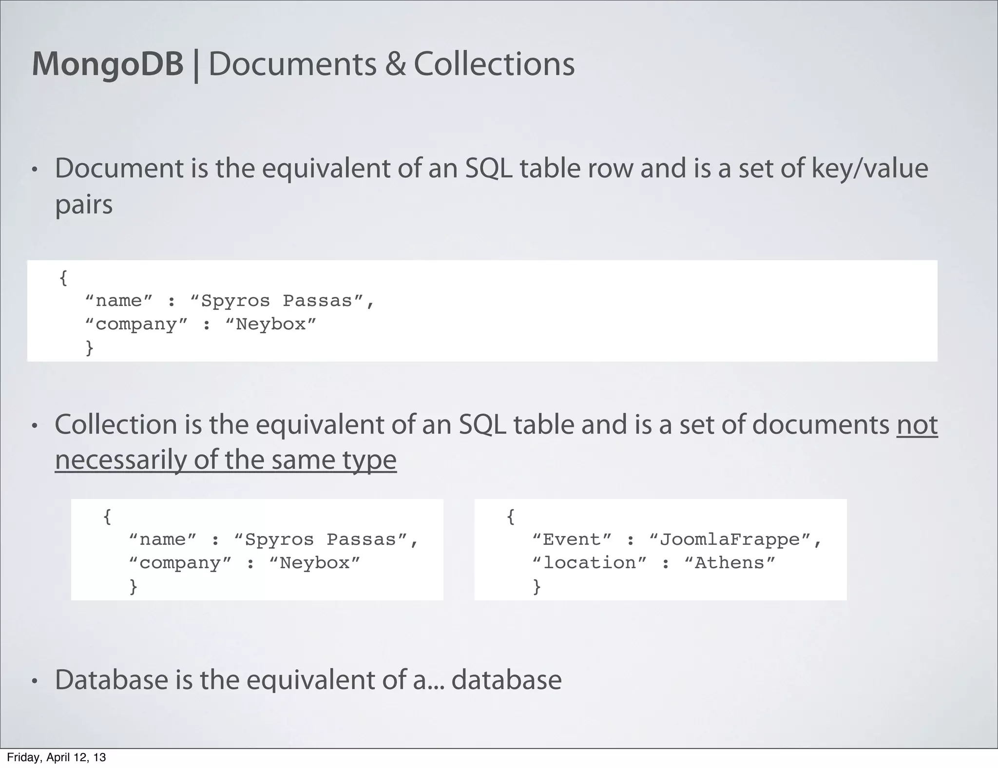 MongoDB | Documents & Collections
• Document is the equivalent of an SQL table row and is a set of key/value
pairs
• Collection is the equivalent of an SQL table and is a set of documents not
necessarily of the same type
• Database is the equivalent of a... database
{
“name” : “Spyros Passas”,
“company” : “Neybox”
}
{
“name” : “Spyros Passas”,
“company” : “Neybox”
}
{
“Event” : “JoomlaFrappe”,
“location” : “Athens”
}
Friday, April 12, 13
 