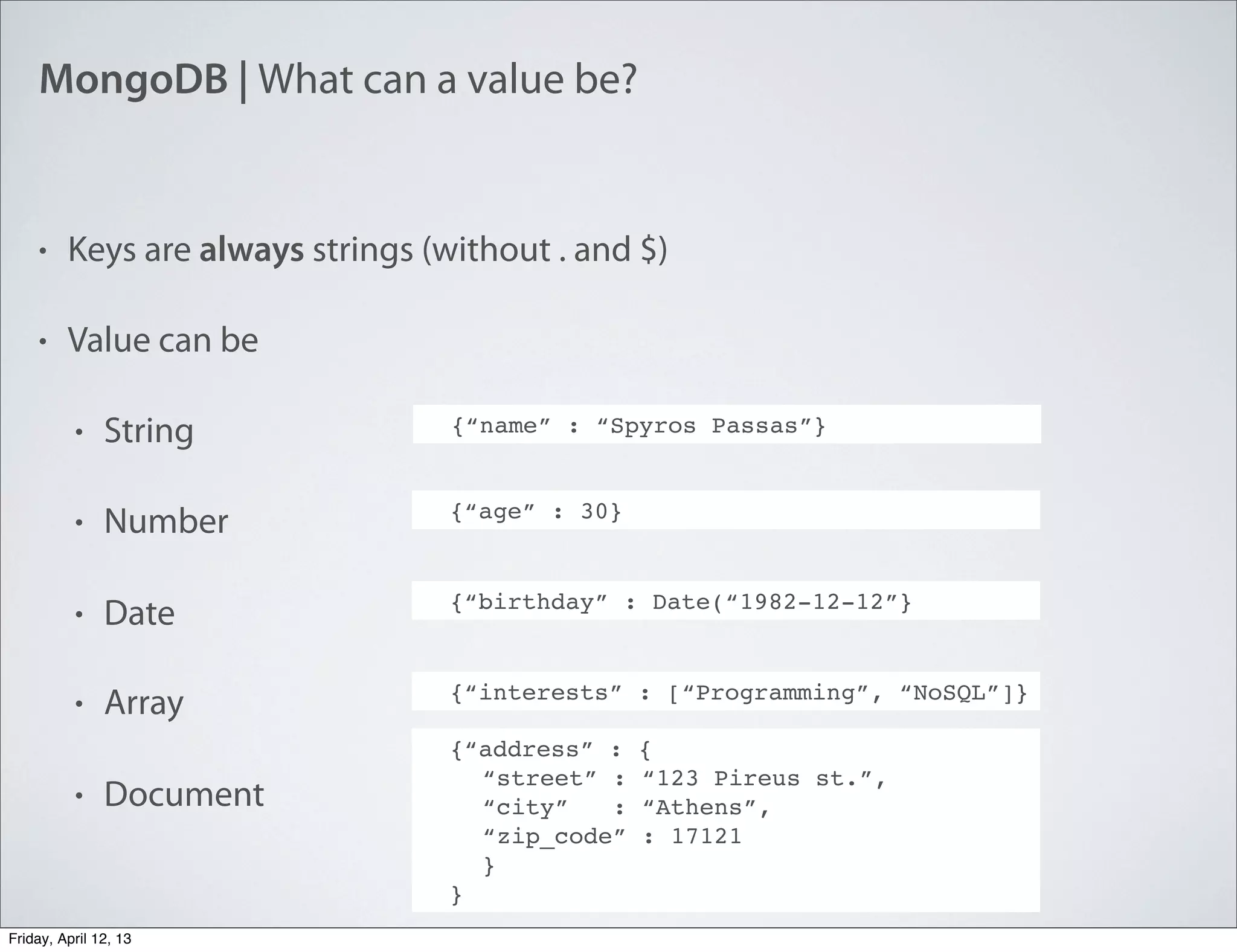 MongoDB | What can a value be?
• Keys are always strings (without . and $)
• Value can be
• String
• Number
• Date
• Array
• Document
{“name” : “Spyros Passas”}
{“age” : 30}
{“birthday” : Date(“1982-12-12”}
{“interests” : [“Programming”, “NoSQL”]}
{“address” : {
“street” : “123 Pireus st.”,
“city” : “Athens”,
“zip_code” : 17121
}
}
Friday, April 12, 13
 