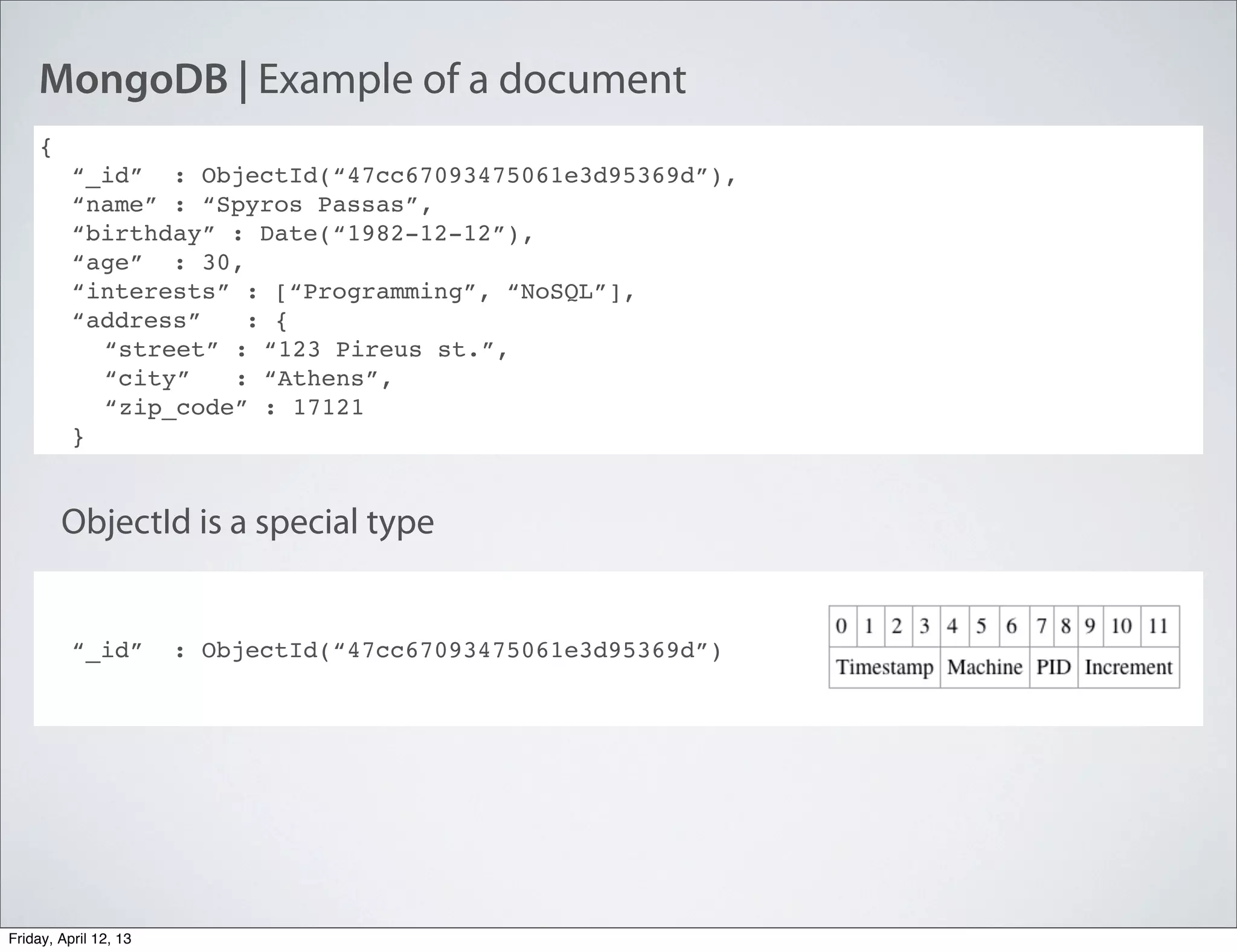 MongoDB | Example of a document
{
“_id” : ObjectId(“47cc67093475061e3d95369d”),
“name” : “Spyros Passas”,
“birthday” : Date(“1982-12-12”),
“age” : 30,
“interests” : [“Programming”, “NoSQL”],
“address” : {
“street” : “123 Pireus st.”,
“city” : “Athens”,
“zip_code” : 17121
}
“_id” : ObjectId(“47cc67093475061e3d95369d”)
ObjectId is a special type
Friday, April 12, 13
 