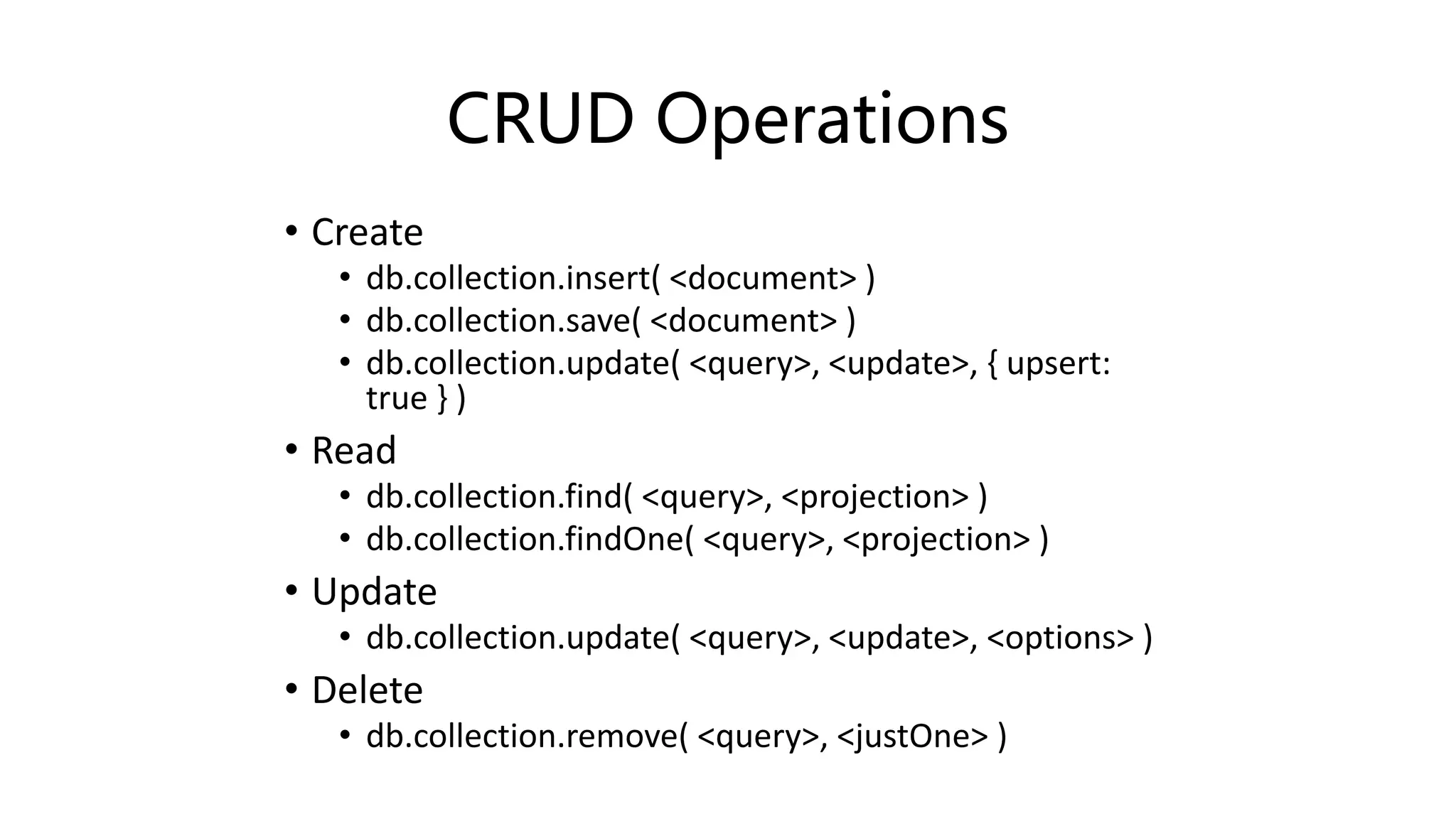 CRUD Operations
• Create
• db.collection.insert( <document> )
• db.collection.save( <document> )
• db.collection.update( <query>, <update>, { upsert:
true } )
• Read
• db.collection.find( <query>, <projection> )
• db.collection.findOne( <query>, <projection> )
• Update
• db.collection.update( <query>, <update>, <options> )
• Delete
• db.collection.remove( <query>, <justOne> )
 