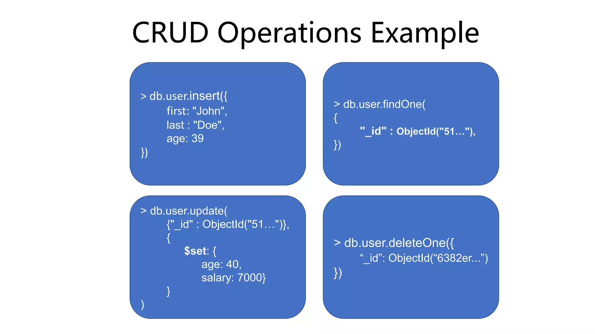 CRUD Operations Example
> db.user.insert({
first: "John",
last : "Doe",
age: 39
})
> db.user.findOne(
{
"_id" : ObjectId("51…"),
})
> db.user.update(
{"_id" : ObjectId("51…")},
{
$set: {
age: 40,
salary: 7000}
}
)
> db.user.deleteOne({
“_id”: ObjectId(“6382er...”)
})
 