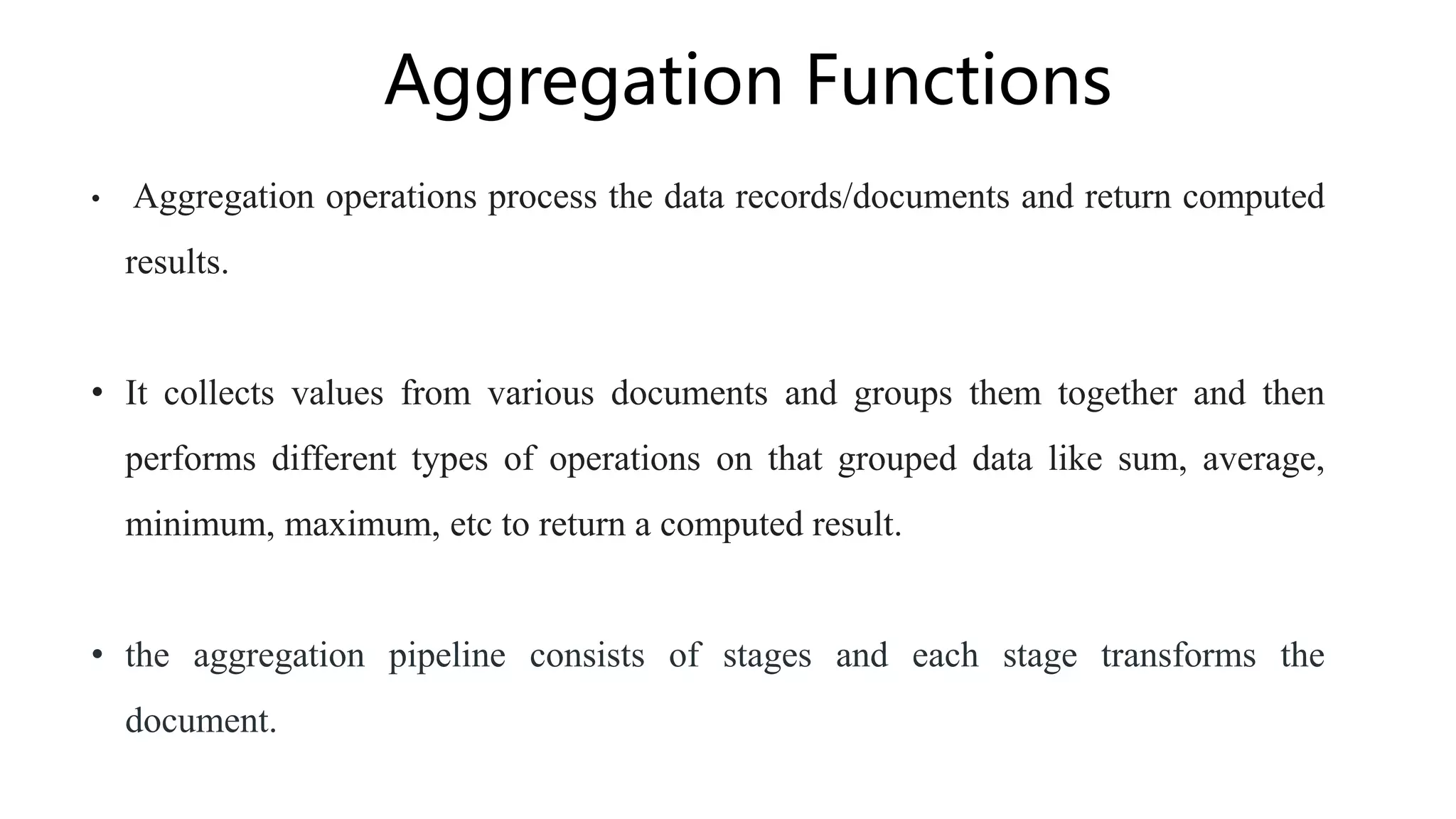 Aggregation Functions
• Aggregation operations process the data records/documents and return computed
results.
• It collects values from various documents and groups them together and then
performs different types of operations on that grouped data like sum, average,
minimum, maximum, etc to return a computed result.
• the aggregation pipeline consists of stages and each stage transforms the
document.
 
