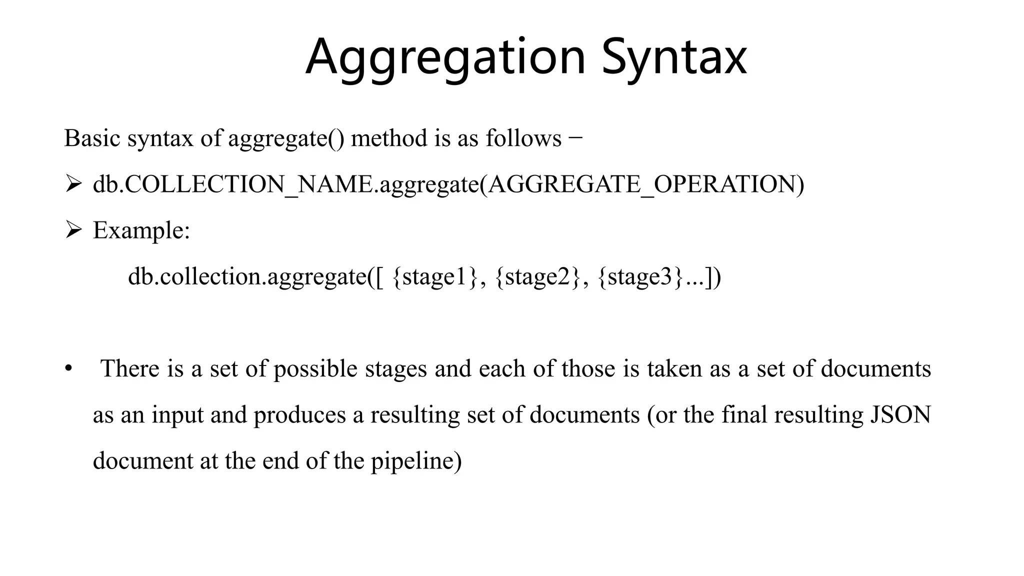 Aggregation Syntax
Basic syntax of aggregate() method is as follows −
 db.COLLECTION_NAME.aggregate(AGGREGATE_OPERATION)
 Example:
db.collection.aggregate([ {stage1}, {stage2}, {stage3}...])
• There is a set of possible stages and each of those is taken as a set of documents
as an input and produces a resulting set of documents (or the final resulting JSON
document at the end of the pipeline)
 