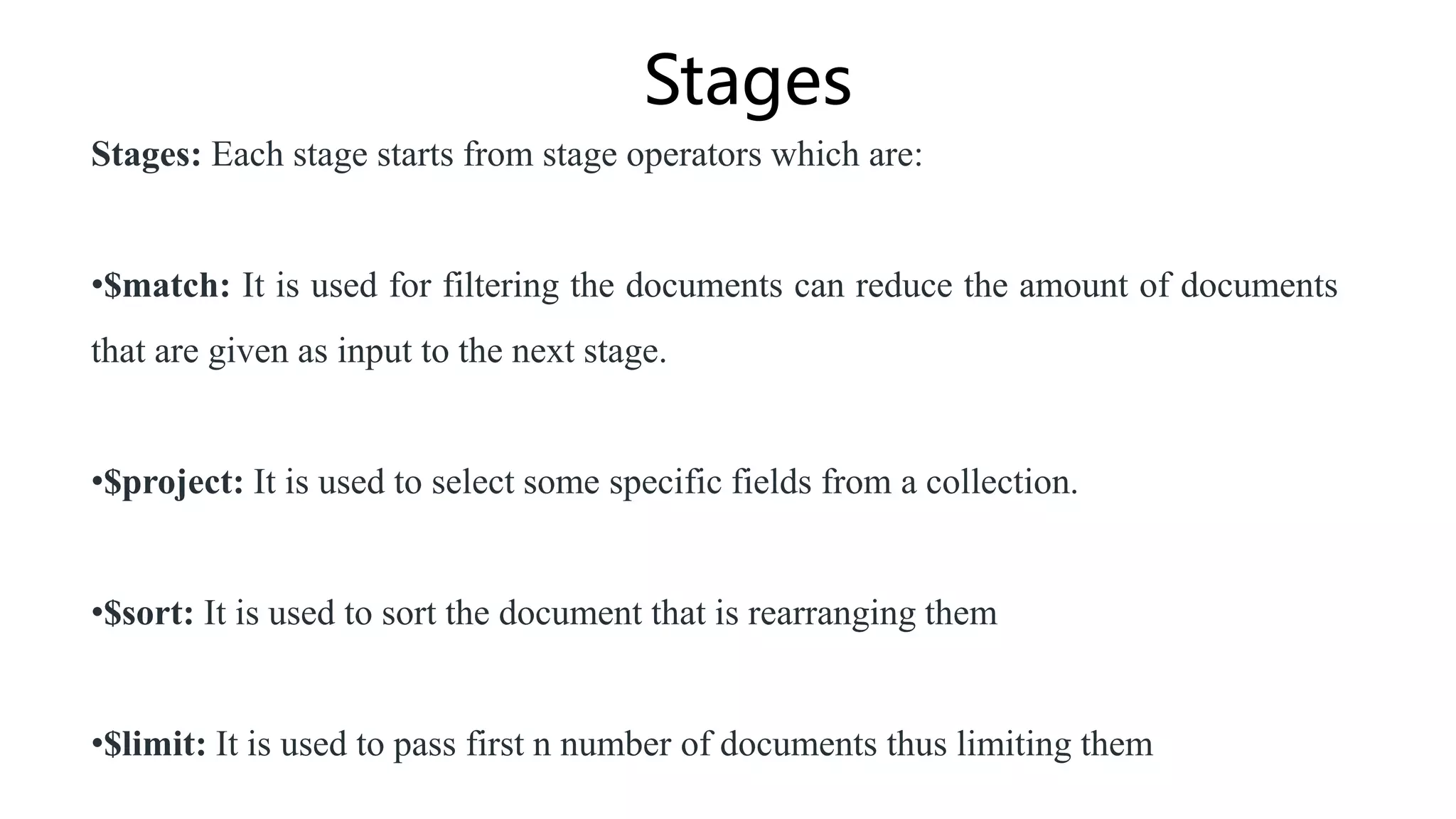 Stages
Stages: Each stage starts from stage operators which are:
•$match: It is used for filtering the documents can reduce the amount of documents
that are given as input to the next stage.
•$project: It is used to select some specific fields from a collection.
•$sort: It is used to sort the document that is rearranging them
•$limit: It is used to pass first n number of documents thus limiting them
 
