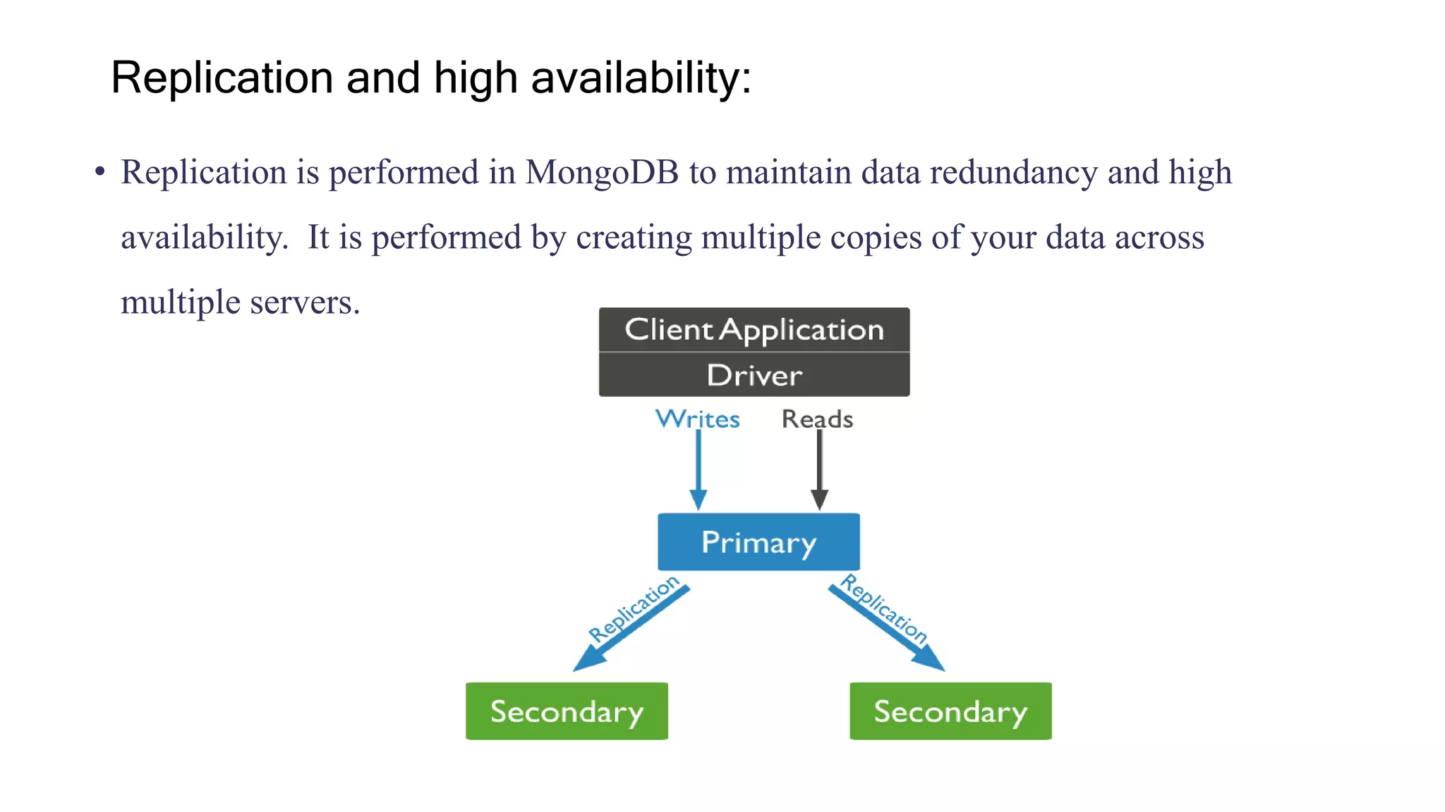 • Replication is performed in MongoDB to maintain data redundancy and high
availability. It is performed by creating multiple copies of your data across
multiple servers.
Replication and high availability:
 