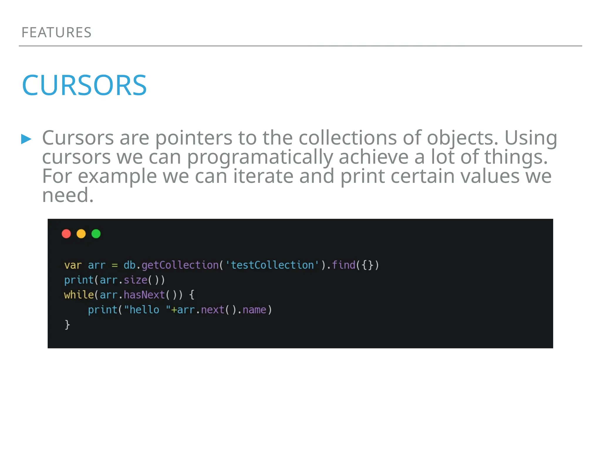 FEATURES
CURSORS
▸ Cursors are pointers to the collections of objects. Using
cursors we can programatically achieve a lot of things.
For example we can iterate and print certain values we
need.
 