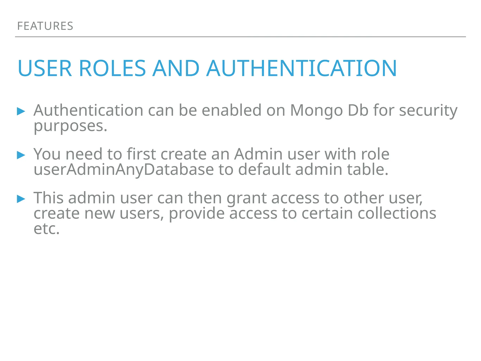 FEATURES
USER ROLES AND AUTHENTICATION
▸ Authentication can be enabled on Mongo Db for security
purposes.
▸ You need to first create an Admin user with role
userAdminAnyDatabase to default admin table.
▸ This admin user can then grant access to other user,
create new users, provide access to certain collections
etc.
 