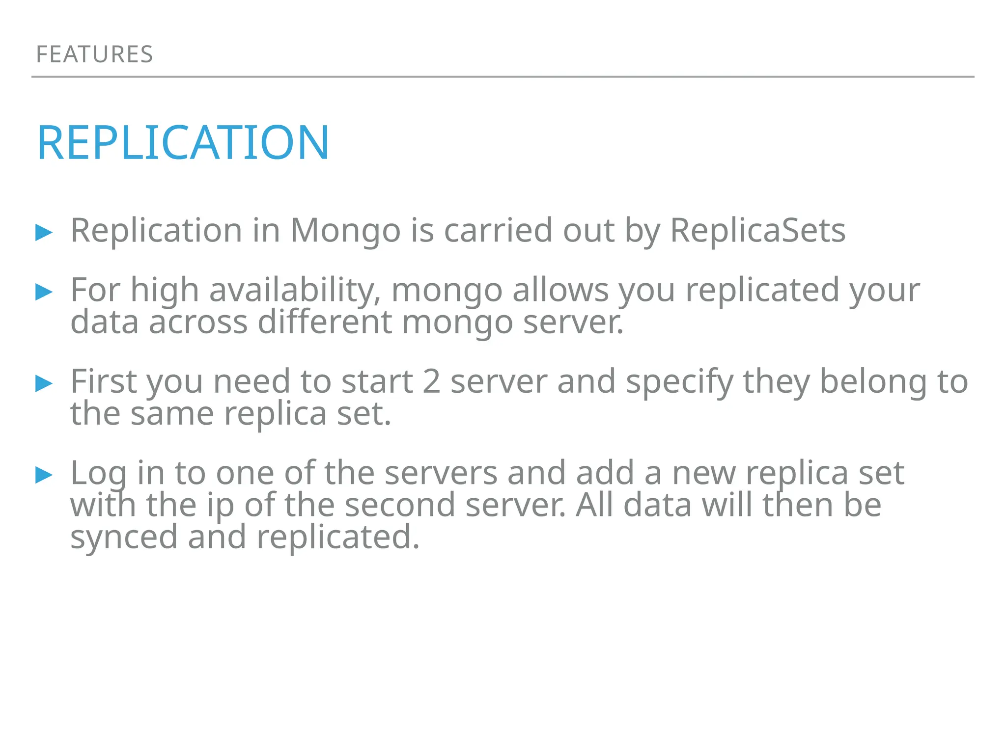 FEATURES
REPLICATION
▸ Replication in Mongo is carried out by ReplicaSets
▸ For high availability, mongo allows you replicated your
data across different mongo server.
▸ First you need to start 2 server and specify they belong to
the same replica set.
▸ Log in to one of the servers and add a new replica set
with the ip of the second server. All data will then be
synced and replicated.
 