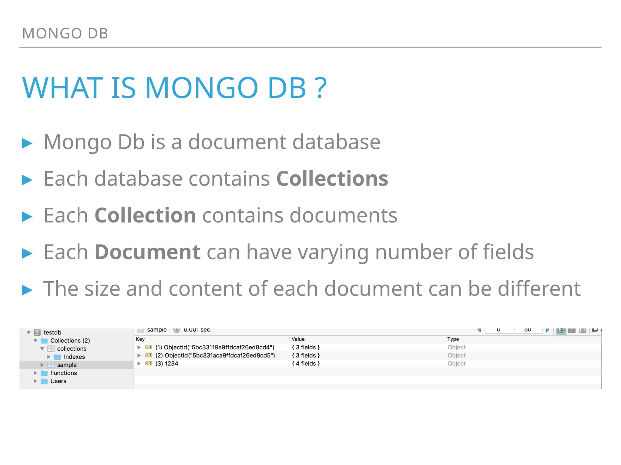 MONGO DB
WHAT IS MONGO DB ?
▸ Mongo Db is a document database
▸ Each database contains Collections
▸ Each Collection contains documents
▸ Each Document can have varying number of fields
▸ The size and content of each document can be different
 