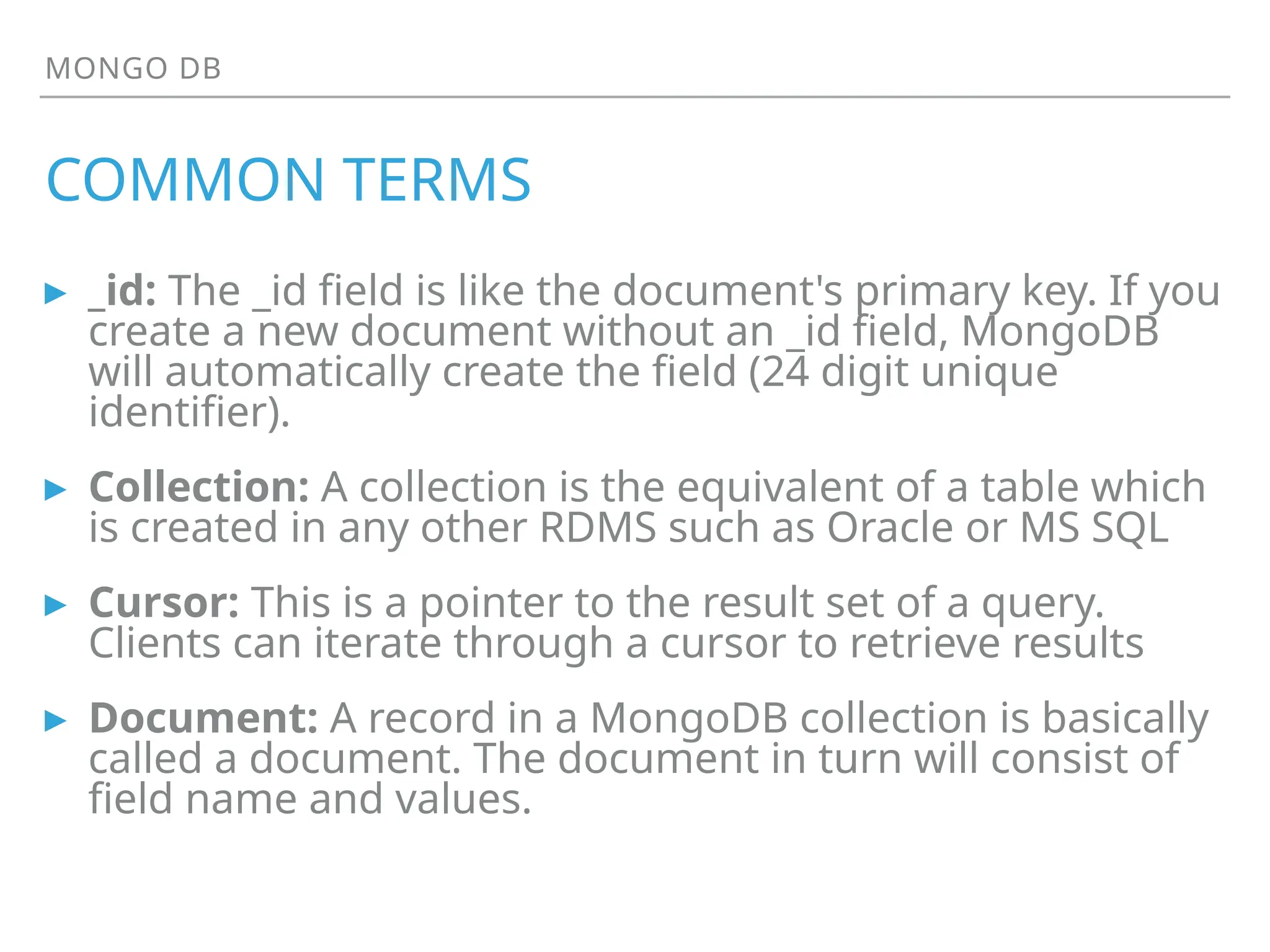 MONGO DB
COMMON TERMS
▸ _id: The _id field is like the document's primary key. If you
create a new document without an _id field, MongoDB
will automatically create the field (24 digit unique
identifier).
▸ Collection: A collection is the equivalent of a table which
is created in any other RDMS such as Oracle or MS SQL
▸ Cursor: This is a pointer to the result set of a query.
Clients can iterate through a cursor to retrieve results
▸ Document: A record in a MongoDB collection is basically
called a document. The document in turn will consist of
field name and values.
 