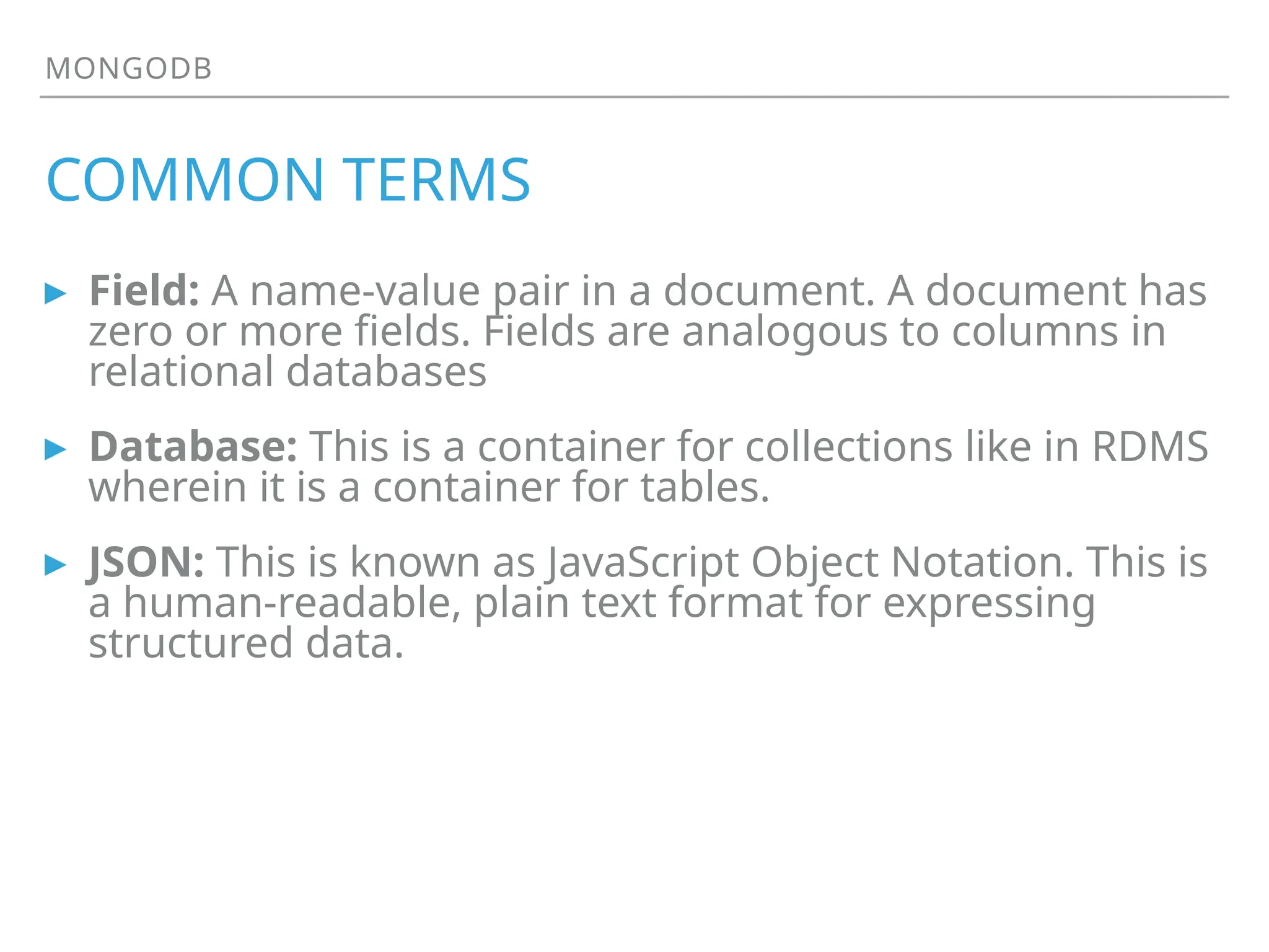 MONGODB
COMMON TERMS
▸ Field: A name-value pair in a document. A document has
zero or more fields. Fields are analogous to columns in
relational databases
▸ Database: This is a container for collections like in RDMS
wherein it is a container for tables.
▸ JSON: This is known as JavaScript Object Notation. This is
a human-readable, plain text format for expressing
structured data.
 