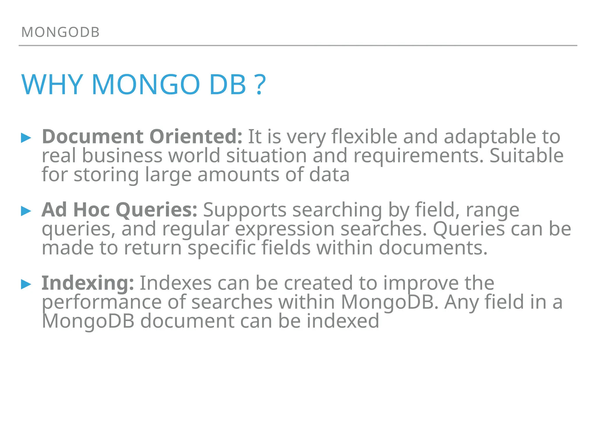 MONGODB
WHY MONGO DB ?
▸ Document Oriented: It is very flexible and adaptable to
real business world situation and requirements. Suitable
for storing large amounts of data
▸ Ad Hoc Queries: Supports searching by field, range
queries, and regular expression searches. Queries can be
made to return specific fields within documents.
▸ Indexing: Indexes can be created to improve the
performance of searches within MongoDB. Any field in a
MongoDB document can be indexed
 