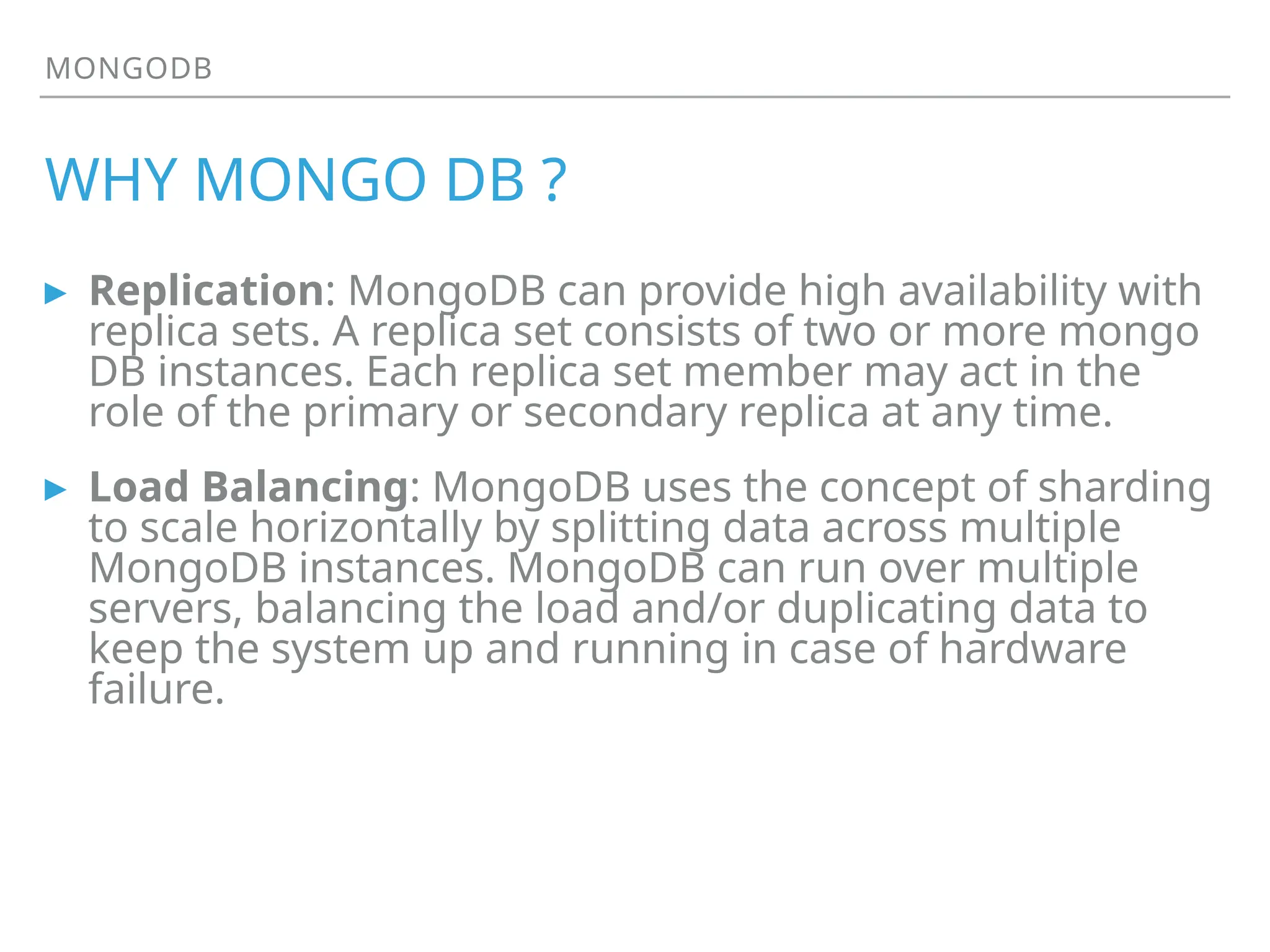 MONGODB
WHY MONGO DB ?
▸ Replication: MongoDB can provide high availability with
replica sets. A replica set consists of two or more mongo
DB instances. Each replica set member may act in the
role of the primary or secondary replica at any time.
▸ Load Balancing: MongoDB uses the concept of sharding
to scale horizontally by splitting data across multiple
MongoDB instances. MongoDB can run over multiple
servers, balancing the load and/or duplicating data to
keep the system up and running in case of hardware
failure.
 