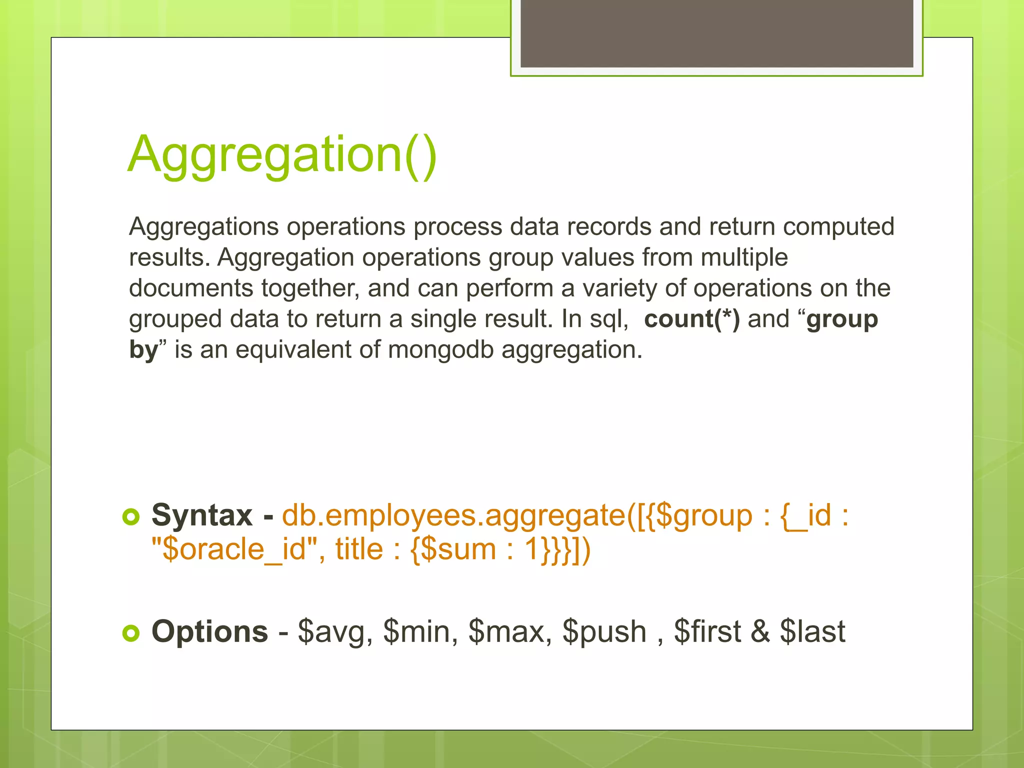 Aggregation()
Aggregations operations process data records and return computed
results. Aggregation operations group values from multiple
documents together, and can perform a variety of operations on the
grouped data to return a single result. In sql, count(*) and “group
by” is an equivalent of mongodb aggregation.
 Syntax - db.employees.aggregate([{$group : {_id :
"$oracle_id", title : {$sum : 1}}}])
 Options - $avg, $min, $max, $push , $first & $last
 
