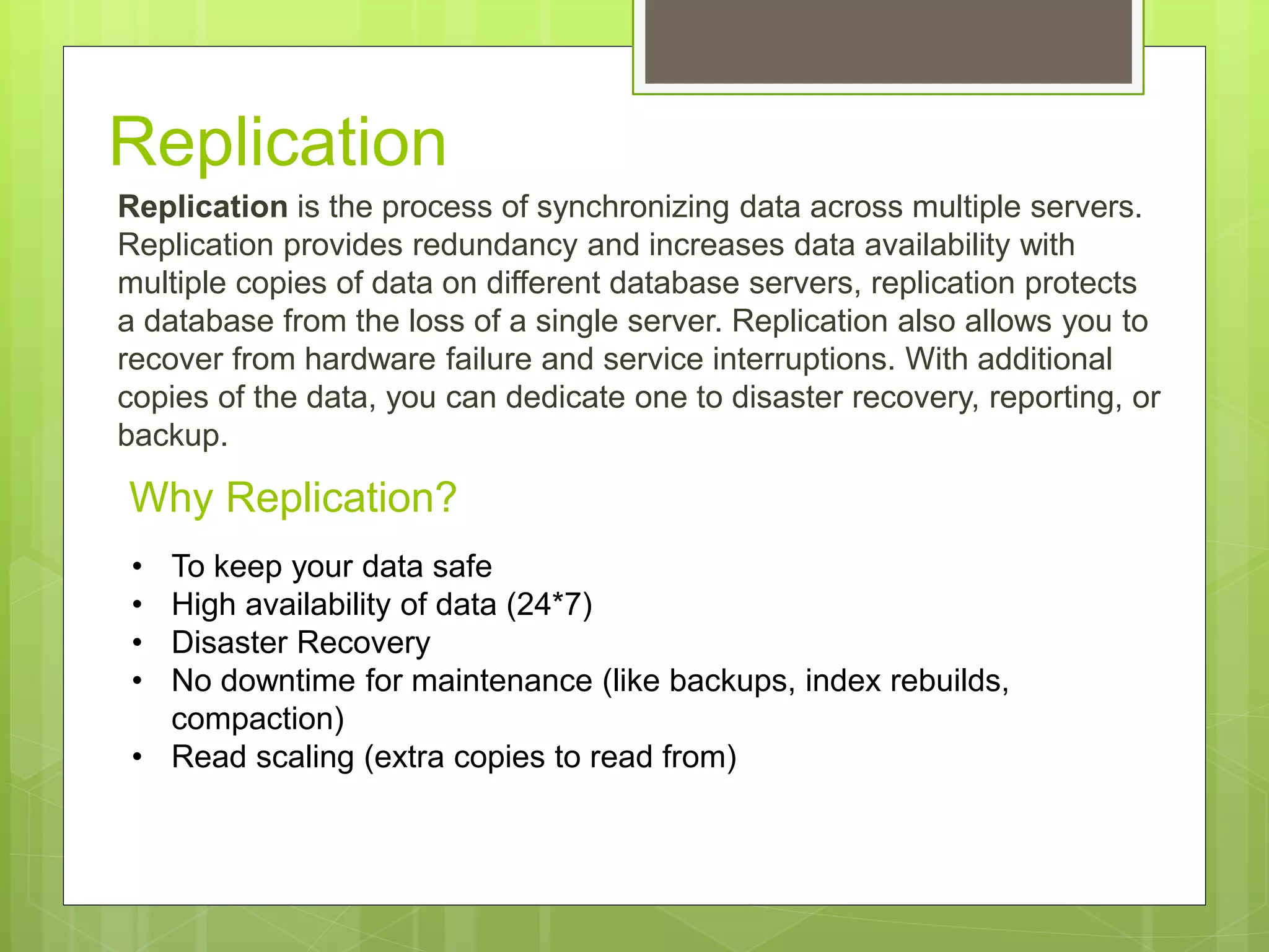 Why Replication?
Replication is the process of synchronizing data across multiple servers.
Replication provides redundancy and increases data availability with
multiple copies of data on different database servers, replication protects
a database from the loss of a single server. Replication also allows you to
recover from hardware failure and service interruptions. With additional
copies of the data, you can dedicate one to disaster recovery, reporting, or
backup.
• To keep your data safe
• High availability of data (24*7)
• Disaster Recovery
• No downtime for maintenance (like backups, index rebuilds,
compaction)
• Read scaling (extra copies to read from)
Replication
 