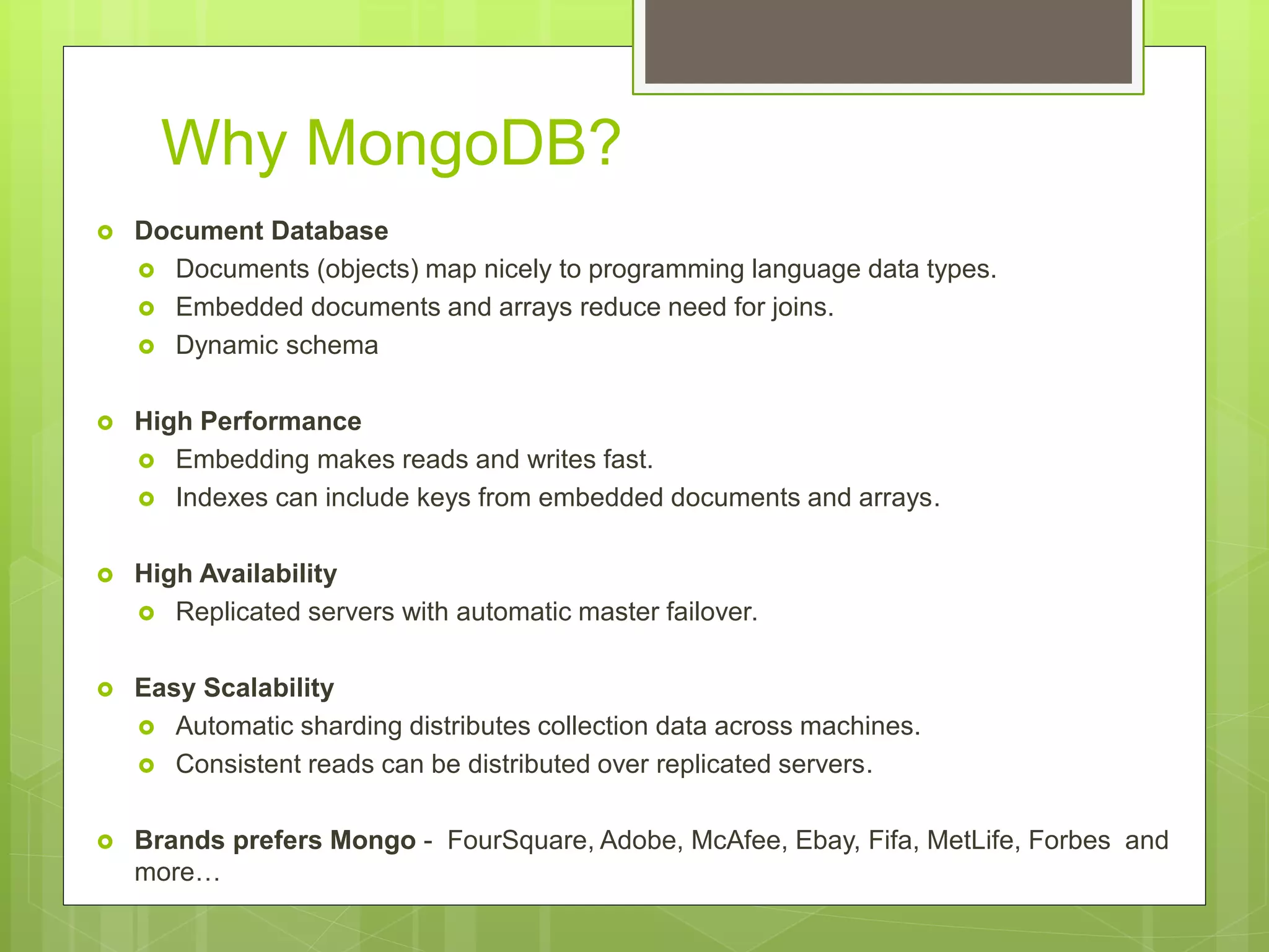 Why MongoDB?
 Document Database
 Documents (objects) map nicely to programming language data types.
 Embedded documents and arrays reduce need for joins.
 Dynamic schema
 High Performance
 Embedding makes reads and writes fast.
 Indexes can include keys from embedded documents and arrays.
 High Availability
 Replicated servers with automatic master failover.
 Easy Scalability
 Automatic sharding distributes collection data across machines.
 Consistent reads can be distributed over replicated servers.
 Brands prefers Mongo - FourSquare, Adobe, McAfee, Ebay, Fifa, MetLife, Forbes and
more…
 